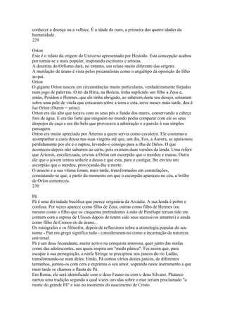 conhecer a doença ou a velhice. É a idade de ouro, a primeira das quatro idades da 
humanidade. 
229 
Oríon 
Este é o relato da origem do Universo apresentado por Hesíodo. Esta concepção acabou 
por tornar-se a mais popular, inspirando escritores e artistas. 
A doutrina do Orfismo dará, no entanto, um relato muito diferente das origens. 
A mutilação de úrano é vista pelos psicanalistas como o arquétipo da oposição do filho 
ao pai. 
Oríon 
O gigante Oríon nasceu em circunstâncias muito particulares, verdadeiramente forjadas 
num jogo de palavras. O rei da Híria, na Beócia, tinha suplicado um filho a Zeus e, 
então, Posídon e Hermes, que ele tinha abrigado, ao saberem deste seu desejo, urinaram 
sobre uma pele de vitela que esticaram sobre a terra e esta, nove meses mais tarde, deu à 
luz Oríon (Ouron = urina). 
Oríon era tão alto que tocava com os seus pés o fundo dos mares, conservando a cabeça 
fora de água. E era tão forte que ninguém no mundo podia comparar com ele os seus 
despojos de caça e era tão belo que provocava a admiração e a paixão à sua simples 
passagem. 
Oríon era muito apreciado por Ártemis a quem servia como cavaleiro. Ele costumava 
acompanhar a casta deusa nas suas viagens até que, um dia, Eos, a Aurora, se apaixonou 
perdidamente por ele e o raptou, levando-o consigo para a ilha de Delos. O que 
aconteceu depois não sabemos ao certo, pois existem duas versões da lenda. Uma refere 
que Ártemis, encolerizada, enviou a Oríon um escorpião que o mordeu e matou. Outra 
diz que o jovem tentou seduzir a deusa e que esta, para o castigar, lhe enviou um 
escorpião que o mordeu, provocando-lhe a morte. 
O insecto e a sua vítima foram, mais tarde, transformados em constelações, 
constatando-se que, a partir do momento em que o escorpião apareceu no céu, o brilho 
de Oríon esmoreceu. 
230 
Pã 
Pá é uma divindade bucólica que parece originária da Arcádia. A sua lenda é pobre e 
confusa. Por vezes aparece como filho de Zeus, outras como filho de Hermes (ou 
mesmo como o filho que os cinquenta pretendentes à mão de Penélope teriam tido em 
comum com a esposa de Ulisses depois de terem sido seus sucessivos amantes) e ainda 
como filho de Cronos ou de úrano... 
Os mitógrafos e os filósofos, depois de reflectirem sobre a etimologia popular do seu 
nome - Pan em grego significa tudo - consideraram-no como a incarnação da natureza 
universal. 
Pá é um deus fecundante, muito activo na conquista amorosa, quer junto das ninfas 
como das adolescentes, aos quais inspira um "medo pânico". Foi assim que, para 
escapar à sua perseguição, a ninfa Siringe se precipitou nos juncos do rio Ladão, 
transformando-se num deles. Então, Pá cortou vários destes juncos, de diferentes 
tamanhos, juntou-os com cera e exprimiu o seu amor, soprando neste instrumento a que 
mais tarde se chamou a flauta de Pá. 
Em Roma, ele será identificado com o deus Fauno ou com o deus Silvano. Plutarco 
narrou uma tradição segundo a qual vozes ouvidas sobre o mar teriam proclamado "a 
morte do grande Pã" e isto no momento do nascimento de Cristo. 
 