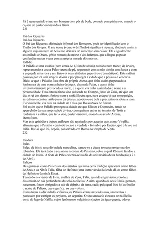 Pá é representado como um homem com pés de bode, coroado com pinheiros, usando o 
cajado de pastor ou tocando a flauta. 
231 
Pai das Riquezas 
Pai das Riquezas 
O Pai das Riquezas, divindade infernal dos Romanos, pode ser identificado com o 
Plutão dos Gregos. O seu nome (como o de Plutão) significa a riqueza, aludindo assim a 
alguém cujo número de bens não deixava de aumentar sem cessar. Ele é igualmente 
assimilado a Orcos, gênio romano da morte e dos Infernos, que a língua popular 
confundiu muitas vezes com a própria morada dos mortos. 
Palãdio 
O Paiádio é uma estátua (com cerca de 1,30m de altura), talhada num tronco de árvore, 
representando a deusa Palas-Atena de pé, segurando com a mão direita uma lança e com 
a esquerda uma roca e um fuso (os seus atributos guerreiros e domésticos). Esta estátua 
passava por ter uma origem divina e por proteger a cidade que a possuía e venerava. 
Dizia-se que o Paládio fora obra da própria Atena, que tinha assim perpetuado a 
lembrança de uma companheira de jogos, chamada Palas, a quem tinha 
involuntariamente provocado a morte, e a quem ela tinha assimilado o nome e a 
personalidade. Esta estátua tinha sido colocada no Olimpo, junto de Zeus, até que um 
dia, o rei dos deuses, furioso com a ninfa Electra que, para escapar à sua perseguição, 
acreditou encontrar asilo junto da estátua, apoderou-se dela e precipitou-a sobre a terra. 
Curiosamente, ela caiu na cidade de Tróia que Ilo acabava de fundar. 
Foi assim que o Paládio protegeu a cidade até que Ulisses e Diomedes, tendo-se 
apercebido da sua propriedade divina, conseguiram entrar no interior de Tróia e 
roubaram a estátua, que teria sido, posteriormente, enviada ao rei de Atenas, 
Demofonte. 
Mas este episódio e outros análogos são rejeitados por aqueles que, como Virgílio, 
afirmam que o Paládio - em todo o caso a verdade - foi salvo por Eneias, que o levou até 
Itália. Diz-se que foi, depois, conservado em Roma no templo de Vesta. 
232 
Pandora 
Pales 
Pales, de início uma divindade masculina, tornou-se a deusa romana protectora dos 
rebanhos. Ela terá dado o seu nome à colina do Palatino, sobre a qual Rómulo fundou a 
cidade de Roma. A festa de Pales celebra-se no dia do aniversário desta fundação (a 21 
de Abril). 
Palicos 
Designam-se como Palicos os dois irmãos que uma certa tradição apresenta como filhos 
de Zeus e da Ninfa Talia, filha de Hefesto (uma outra versão da lenda dá-os como filhos 
de Hefesto e da ninfa Etna). 
Temendo os ciúmes de Hera, mulher de Zeus, Talia, quando engravidou, resolveu 
dissimular-se nas profundezas do solo da Sicília. Assim, quando os seus filhos, gêmeos, 
nasceram, foram obrigados a sair de debaixo da terra, razão pela qual lhes foi atribuído 
o nome de Palicos, que significa: os que voltam. 
Como todas as divindades ctónicas, os Palicos eram invocados nos juramentos e 
passavam por castigar os perjuros, de cegueira. O seu santuário elevava-se na Sicília 
perto do lago de Naffia, cujos fenômenos vulcânicos (jactos de água quente, odores 
 