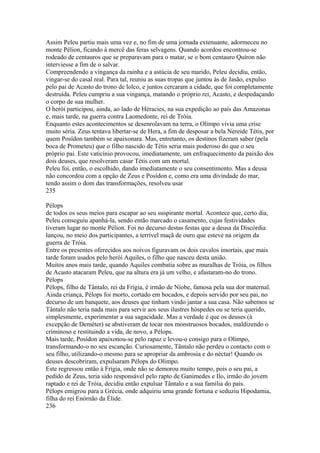 Assim Peleu partiu mais uma vez e, no fim de uma jornada extenuante, adormeceu no 
monte Pélion, ficando à mercê das feras selvagens. Quando acordou encontrou-se 
rodeado de centauros que se preparavam para o matar, se o bom centauro Quíron não 
interviesse a fim de o salvar. 
Compreendendo a vingança da rainha e a astúcia de seu marido, Peleu decidiu, então, 
vingar-se do casal real. Para tal, reuniu as suas tropas que juntou às de Jasão, expulso 
pelo pai de Acasto do trono de lolco, e juntos cercaram a cidade, que foi completamente 
destruída. Peleu cumpriu a sua vingança, matando o próprio rei, Acasto, e despedaçando 
o corpo de sua mulher. 
O herói participou, ainda, ao lado de Héracies, na sua expedição ao país das Amazonas 
e, mais tarde, na guerra contra Laomedonte, rei de Tróia. 
Enquanto estes acontecimentos se desenrolavam na terra, o Olimpo vivia uma crise 
muito séria. Zeus tentava libertar-se de Hera, a fim de desposar a bela Nereide Tétis, por 
quem Posídon também se apaixonara. Mas, entretanto, os destinos fizeram saber (pela 
boca de Prometeu) que o filho nascido de Tétis seria mais poderoso do que o seu 
próprio pai. Este vaticínio provocou, imediatamente, um enfraquecimento da paixão dos 
dois deuses, que resolveram casar Tétis com um mortal. 
Peleu foi, então, o escolhido, dando imediatamente o seu consentimento. Mas a deusa 
não concordou com a opção de Zeus e Posídon e, como era uma divindade do mar, 
tendo assim o dom das transformações, resolveu usar 
235 
Pélops 
de todos os seus meios para escapar ao seu suspirante mortal. Acontece que, certo dia, 
Peleu conseguiu apanhá-la, sendo então marcado o casamento, cujas festividades 
tiveram lugar no monte Pélion. Foi no decurso destas festas que a deusa da Discórdia 
lançou, no meio dos participantes, a terrível maçã de ouro que esteve na origem da 
guerra de Tróia. 
Entre os presentes oferecidos aos noivos figuravam os dois cavalos imortais, que mais 
tarde foram usados pelo herói Aquiles, o filho que nasceu desta união. 
Muitos anos mais tarde, quando Aquiles combatia sobre as muralhas de Tróia, os filhos 
de Acasto atacaram Peleu, que na altura era já um velho, e afastaram-no do trono. 
Pélops 
Pélops, filho de Tântalo, rei da Frígia, é irmão de Níobe, famosa pela sua dor maternal. 
Ainda criança, Pélops foi morto, cortado em bocados, e depois servido por seu pai, no 
decurso de um banquete, aos deuses que tinham vindo jantar a sua casa. Não sabemos se 
Tântalo não teria nada mais para servir aos seus ilustres hóspedes ou se teria querido, 
simplesmente, experimentar a sua sagacidade. Mas a verdade é que os deuses (à 
excepção de Deméter) se abstiveram de tocar nos monstruosos bocados, maldizendo o 
criminoso e restituindo a vida, de novo, a Pélops. 
Mais tarde, Posídon apaixonou-se pelo rapaz e levou-o consigo para o Olimpo, 
transformando-o no seu escanção. Curiosamente, Tântalo não perdeu o contacto com o 
seu filho, utilizando-o mesmo para se apropriar da ambrosia e do néctar! Quando os 
deuses descobriram, expulsaram Pélops do Olimpo. 
Este regressou então à Frígia, onde não se demorou muito tempo, pois o seu pai, a 
pedido de Zeus, teria sido responsável pelo rapto de Ganimedes e Ilo, irmão do jovem 
raptado e rei de Tróia, decidiu então expulsar Tântalo e a sua família do país. 
Pélops emigrou para a Grécia, onde adquiriu uma grande fortuna e seduziu Hipodamia, 
filha do rei Enórnão da Élide. 
236 
 