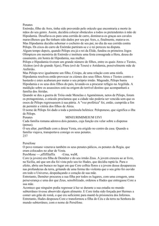 Penates 
Enórnão, filho de Ares, tinha sido prevenido pelo oráculo que encontraria a morte às 
mãos do seu genro. Assim, decidira colocar obstáculos a todos os pretendentes à mão de 
Hipodamia. Desafiava-os para uma corrida de carro, dominava-os graças aos cavalos 
maravilhosos que lhe tinham sido dados por seu pai Ares, e, finalmente, matava-os. 
Mas Hipodamia decidiu subornar o cocheiro de seu pai, no dia da sua corrida contra 
Pélops. Os eixos do carro de Enórnão partiram-se e o rei pereceu na disputa. 
Algum tempo depois, quando Pélops era já o rei da Élide, fundou os primeiros Jogos 
Olímpicos em memória de Enórnão e instituiu uma festa consagrada a Hera, deusa do 
casamento, em honra de Hipodamia, sua mulher. 
Pélops e Hipodamia tiveram um grande número de filhos, entre os quais Atreu e Tiestes, 
Alcátoo (avô do grande Ájax), Piteu (avô de Teseu) e Astidamia, possivelmente mãe de 
Anfitrião. 
Mas Pélops teve igualmente um filho, Crisipo, de uma relação com uma ninfa. 
Hipodamia resolveu então provocar os ciúmes dos seus filhos Atreu e Tiestes contra o 
bastardo e estes acabaram por matar o seu próprio irmão. Magoado, Pélops baniu 
Hipodamia e os seus dois filhos do país, levando-os a procurar refúgio na Argólida. A 
maldição sobre os assassinos está na origem do terrível destino que acompanhará a 
família dos Átridas. 
Quando se deu a guerra de Tróia onde Menelau e Agamémnon, netos de Pélops, foram 
os protagonistas, o oráculo proclamou que a cidade não poderia ser vencida sem que os 
ossos de Pélops regressassem à sua pátria. A "voz profética" foi, então, cumprida a fim 
de permitir a vitória dos filhos de Atreu. 
O nome de Pélops foi dado a toda a península helénica: Peloponeso, que significa a ilha 
de Pélops. 
Penates MINEURIMIMEIUM UIVI 
Cada família romana adorava dois penates, cuja função era velar sobre a dispensa 
(penus). 
O seu altar, partilhado com a deusa Vesta, era erigido no centro da casa. Quando a 
família viajava, transportava consigo os seus penates. 
237 
Perséfone 
O povo romano venerava também os seus penates pálicos, os penates da Regia, que 
eram colocados no altar de Vesta. 
PersMone ~~,affiffilaffix -Uma, waM, 
Core (a jovem) era filha de Deméter e do seu irmão Zeus. A jovem cresceu ao ar livre, 
na Sicília, até que um dia foi vista pelo seu tio Hades, que decidiu raptá-la. Para o 
efeito, abriu um buraco no lugar em que Core colhia flores e a jovem deusa desapareceu 
nas profundezas da terra, gritando de uma forma tão violenta que o seu grito foi ouvido 
em todo o Universo, despedaçando o coração de sua mãe. 
Entretanto, Deméter procurou a sua filha por todos os lugares, com uma coragem, uma 
perseverança e uma dor que Zeus, sensibilizado, ordenou a Hades que entregasse Core a 
sua mãe. 
Acontece que ninguém podia regressar à luz se durante a sua estadia no mundo 
subterrâneo tivesse absorvido algum alimento. E Core tinha sido forçada por Hermes a 
comer um grão de romã, o que era suficiente para mantê-Ia prisioneira dos Infernos. 
Entretanto, Hades desposou Core e transformou a filha do Céu e da terra na Senhora do 
mundo subterrâneo, com o nome de Perséfone. 
 