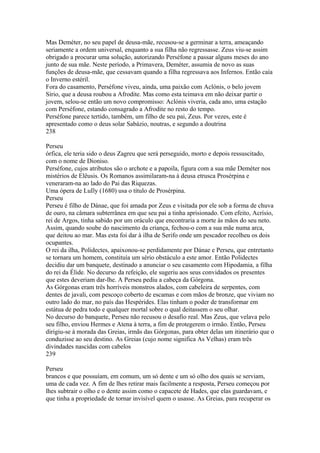 Mas Deméter, no seu papel de deusa-mãe, recusou-se a germinar a terra, ameaçando 
seriamente a ordem universal, enquanto a sua filha não regressasse. Zeus viu-se assim 
obrigado a procurar uma solução, autorizando Perséfone a passar alguns meses do ano 
junto de sua mãe. Neste período, a Primavera, Deméter, assumia de novo as suas 
funções de deusa-mãe, que cessavam quando a filha regressava aos Infernos. Então caía 
o Inverno estéril. 
Fora do casamento, Perséfone viveu, ainda, uma paixão com Aclónis, o belo jovem 
Sírio, que a deusa roubou a Afrodite. Mas como esta teimava em não deixar partir o 
jovem, selou-se então um novo compromisso: Aclónis viveria, cada ano, uma estação 
com Perséfone, estando consagrado a Afrodite no resto do tempo. 
Perséfone parece tertido, também, um filho de seu pai, Zeus. Por vezes, este é 
apresentado como o deus solar Sabázio, noutras, e segundo a doutrina 
238 
Perseu 
órfica, ele teria sido o deus Zagreu que será perseguido, morto e depois ressuscitado, 
com o nome de Dioniso. 
Perséfone, cujos atributos são o archote e a papoila, figura com a sua mãe Deméter nos 
mistérios de Elêusis. Os Romanos assimilaram-na à deusa etrusca Prosérpina e 
veneraram-na ao lado do Pai das Riquezas. 
Uma ópera de LuIly (1680) usa o título de Prosérpina. 
Perseu 
Perseu é filho de Dánae, que foi amada por Zeus e visitada por ele sob a forma de chuva 
de ouro, na câmara subterrânea em que seu pai a tinha aprisionado. Com efeito, Acrísio, 
rei de Argos, tinha sabido por um oráculo que encontraria a morte às mãos do seu neto. 
Assim, quando soube do nascimento da criança, fechou-o com a sua mãe numa arca, 
que deitou ao mar. Mas esta foi dar à ilha de Serifo onde um pescador recolheu os dois 
ocupantes. 
O rei da ilha, Polidectes, apaixonou-se perdidamente por Dánae e Perseu, que entretanto 
se tornara um homem, constituía um sério obstáculo a este amor. Então Polidectes 
decidiu dar um banquete, destinado a anunciar o seu casamento com Hipodamia, a filha 
do rei da Élide. No decurso da refeição, ele sugeriu aos seus convidados os presentes 
que estes deveriam dar-lhe. A Perseu pediu a cabeça da Górgona. 
As Górgonas eram três horríveis monstros alados, com cabeleira de serpentes, com 
dentes de javali, com pescoço coberto de escamas e com mãos de bronze, que viviam no 
outro lado do mar, no país das Hespérides. Elas tinham o poder de transformar em 
estátua de pedra todo e qualquer mortal sobre o qual deitassem o seu olhar. 
No decurso do banquete, Perseu não recusou o desafio real. Mas Zeus, que velava pelo 
seu filho, enviou Hermes e Atena à terra, a fim de protegerem o irmão. Então, Perseu 
dirigiu-se à morada das Greias, irmãs das Górgonas, para obter delas um itinerário que o 
conduzisse ao seu destino. As Greias (cujo nome significa As Velhas) eram três 
divindades nascidas com cabelos 
239 
Perseu 
brancos e que possuíam, em comum, um só dente e um só olho dos quais se serviam, 
uma de cada vez. A fim de lhes retirar mais facilmente a resposta, Perseu começou por 
lhes subtrair o olho e o dente assim como o capacete de Hades, que elas guardavam, e 
que tinha a propriedade de tornar invisível quem o usasse. As Greias, para recuperar os 
 