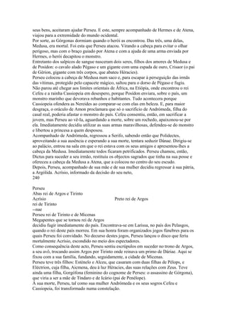 seus bens, aceitaram ajudar Perseu. E este, sempre acompanhado de Hermes e de Atena, 
viajou para a extremidade do mundo ocidental. 
Por sorte, as Górgonas dormiam quando o herói as encontrou. Das três, uma delas, 
Medusa, era mortal. Foi esta que Perseu atacou. Virando a cabeça para evitar o olhar 
perigoso, mas com o braço guiado por Atena e com a ajuda de uma arma enviada por 
Hermes, o herói decapitou o monstro. 
Entretanto dos salpicos de sangue nasceram dois seres, filhos dos amores de Medusa e 
de Posídon: o cavalo alado Pégaso e um gigante com uma espada de ouro, Crisaor (o pai 
de Gérion, gigante com três corpos, que abateu Héracies). 
Perseu colocou a cabeça de Medusa num saco e, para escapar à perseguição das irmãs 
das vítimas, protegido pelo capacete mágico, saltou para o dorso de Pégaso e fugiu. 
Não parou até chegar aos limites orientais de África, na Etiópia, onde encontrou o rei 
Cefeu e a rainha Cassiopeia em desespero, porque Posídon enviara, sobre o país, um 
monstro marinho que devorava rebanhos e habitantes. Tudo acontecera porque 
Cassiopeia ofendera as Nereides ao comparar-se com elas em beleza. E, para maior 
desgraça, o oráculo de Amon proclamara que só o sacrifício de Andrómeda, filha do 
casal real, poderia afastar o monstro do país. Cefeu consentiu, então, em sacrificar a 
jovem, mas Perseu ao vê-Ia, aguardando a morte, sobre um rochedo, apaixonou-se por 
ela. Imediatamente decidiu utilizar as suas armas maravilhosas, defendeu-se do monstro 
e libertou a princesa a quem desposou. 
Acompanhado de Andrómeda, regressou a Serifo, sabendo então que Polidectes, 
aproveitando a sua ausência e esperando a sua morte, tentara seduzir Dánae. Dirigiu-se 
ao palácio, entrou na sala em que o rei estava com os seus amigos e apresentou-lhes a 
cabeça da Medusa. Imediatamente todos ficaram petrificados. Perseu chamou, então, 
Dictus para suceder a seu irmão, restituiu os objectos sagrados que tinha na sua posse e 
ofereceu a cabeça da Medusa a Atena, que a colocou no centro do seu escudo. 
Depois, Perseu, acompanhado de sua mãe e de sua mulher decidiu regressar à sua pátria, 
a Argólida. Acrísio, informado da decisão do seu neto, 
240 
Perseu 
Abas rei de Argos e Tirinto 
Acrísio Preto rei de Argos 
rei de Tirinto 
--nae 
Perseu rei de Tirinto e de Micenas 
Megapentes que se tornou rei de Argos 
decidiu fugir imediatamente do país. Encontrava-se em Larissa, no país dos Pelasgos, 
quando o rei deste país morreu. Em sua honra foram organizados jogos fúnebres para os 
quais Perseu foi convidado. No decurso destes jogos, Perseu lançou o disco que feriu 
mortalmente Acrísio, escondido no meio dos espectadores. 
Como consequência deste acto, Perseu sentiu escrúpulos em suceder no trono de Argos, 
a seu avô, trocando assim Argos por Tirinto onde reinava um primo de Dáriae. Aqui se 
fixou com a sua família, fundando, seguidamente, a cidade de Micenas. 
Perseu teve três filhos: Esténelo e Alceu, que casaram com duas filhas de Pélops, e 
Eléctrion, cuja filha, Aicmena, deu à luz Héracies, das suas relações com Zeus. Teve 
ainda uma filha, Gorgófona (feminino do cognome de Perseu: o assassino de Górgona), 
que viria a ser a mãe de Tíndaro e de Icário (pai de Penélope). 
À sua morte, Perseu, tal como sua mulher Andrómeda e os seus sogros Cefeu e 
Cassiopeia, foi transformado numa constelação. 
 