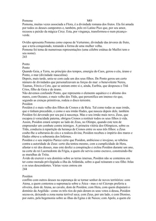 Pomona MO 
Pomona, muitas vezes associada a Flora, é a divindade romana dos frutos. Ela foi amada 
por todos os deuses campestres e, também, pelo rei Latino Pico que, por seu amor, 
recusou a paixão da mágica Circe. Esta, por vingança, transformou-o num picanço-verde. 
Ovídio apresenta Pomona como esposa de Verturnno, divindade das árvores de fruto, 
que a teria conquistado, tomando a forma de uma mulher velha. 
Pomona foi tema de numerosas representações (uma célebre estátua de Mailloi tem o 
seu nome). 
243 
Ponto 
Ponto 
Quando Geia, a Terra, no princípio dos tempos, emergiu do Caos, gerou o céu, úrano e 
Ponto, o mar (divindade masculina). 
Depois, mais tarde, uniu-se com cada um dos seus filhos. De Ponto gerou um certo 
número de divindades que personalizavam as forças do mar: o benevolente Nereu, 
Taumas, Fórcis e Ceto, que se uniram entre si e, ainda, Euríbia, que desposou o Titã 
Crios, filho de Geia e de úrano. 
Não devemos confundir Ponto, que representa o elemento aquático e o abismo dos 
mares, com Oceano, o mais velho dos Titãs, que personifica um imenso rio que, 
segundo as crenças primitivas, rodeia o disco terrestre. 
Posídon 
Posídon é o mais velho dos filhos de Cronos e de Reia. Tal como todas as suas irmãs, 
que o tinham precedido, e como o seu irmão Hades, que nasceu depois dele, também 
Posídon foi devorado por seu pai à nascença. Mas o seu irmão mais novo, Zeus, que 
escapou à voracidade paterna, obrigou Cronos a restituir todos os seus filhos à vida. 
Assim, Posídon estará sempre ao lado de Zeus, no Olimpo, quando este tem de 
empreender um combate contra inimigos. A primeira vitória dos Olímpicos, sobre os 
Titãs, conduziu à repartição da herança de Cronos entre os seus três filhos: a Zeus 
coube-lhe a soberania do céu e a realeza divina; Posídon recebeu o império dos mares e 
Hades obteve a soberania dos Infernos. 
Posídon e o seu império Parece certo que Posídon, ambicioso e invejoso, se rebelou 
contra a autoridade de Zeus: certo dia tentou mesmo, com a cumplicidade de Hera, 
afastar o rei dos deuses, mas este desfez a conspiração e exilou Posídon durante um ano, 
na corte do rei Laornedonte da Frígia, a quem ele serviu como escravo, construindo-lhe 
as muralhas de Tróia. 
Ávido de exercer o seu domínio sobre as terras imersas, Posídon não se contentou em 
ter como morada privilegiada a ilha da Atlântida, sobre a qual reinaram o seu filho Atlas 
e os seus descendentes. Várias vezes entrou em 
244 
Posídon 
conflito com outros deuses na esperança de se tornar senhor de novos territórios: com 
Atena, a quem contestou a supremacia sobre a Ática - mas o rei Cécrops preferiu a 
oliveira, dom de Atena, ao cavalo, dom de Posídon; com Hera, com quem disputará o 
domínio da Argólida - como os três rios do país deram os seus votos à deusa, Posídon 
secou-os, deixando a zona numa terrível seca; com Zeus, por um lado, e com Dioniso, 
por outro, pela hegemonia sobre as ilhas da Egina e de Naxos; com Apolo, a quem ele 
 