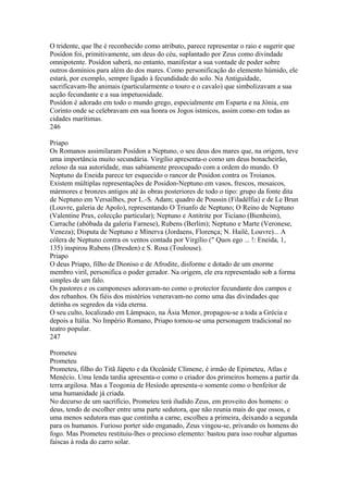 O tridente, que lhe é reconhecido como atributo, parece representar o raio e sugerir que 
Posídon foi, primitivamente, um deus do céu, suplantado por Zeus como divindade 
omnipotente. Posídon saberá, no entanto, manifestar a sua vontade de poder sobre 
outros domínios para além do dos mares. Como personificação do elemento húmido, ele 
estará, por exemplo, sempre ligado à fecundidade do solo. Na Antiguidade, 
sacrificavam-lhe animais (particularmente o touro e o cavalo) que simbolizavam a sua 
acção fecundante e a sua impetuosidade. 
Posídon é adorado em todo o mundo grego, especialmente em Esparta e na Jónia, em 
Corinto onde se celebravam em sua honra os Jogos ístmicos, assim como em todas as 
cidades marítimas. 
246 
Priapo 
Os Romanos assimilaram Posídon a Neptuno, o seu deus dos mares que, na origem, teve 
uma importância muito secundária. Virgílio apresenta-o como um deus bonacheirão, 
zeloso da sua autoridade, mas sabiamente preocupado com a ordem do mundo. O 
Neptuno da Eneida parece ter esquecido o rancor de Posídon contra os Troianos. 
Existem múltiplas representações de Posidon-Neptuno em vasos, frescos, mosaicos, 
mármores e bronzes antigos até às obras posteriores de todo o tipo: grupo da fonte dita 
de Neptuno em Versailhes, por L.-S. Adam; quadro de Poussin (Filadélfia) e de Le Brun 
(Louvre, galeria de Apolo), representando O Triunfo de Neptuno; O Reino de Neptuno 
(Valentine Prax, colecção particular); Neptuno e Antitrite por Ticíano (Bienheim), 
Carrache (abóbada da galeria Farnese), Rubens (Berlim); Neptuno e Marte (Veronese, 
Veneza); Disputa de Neptuno e Mínerva (Jordaens, Florença; N. Hailé, Louvre)... A 
cólera de Neptuno contra os ventos contada por Virgílio (" Quos ego ... !: Eneida, 1, 
135) inspirou Rubens (Dresden) e S. Rosa (Toulouse). 
Priapo 
O deus Priapo, filho de Dioniso e de Afrodite, disforme e dotado de um enorme 
membro viril, personifica o poder gerador. Na origem, ele era representado sob a forma 
simples de um falo. 
Os pastores e os camponeses adoravam-no como o protector fecundante dos campos e 
dos rebanhos. Os fiéis dos mistérios veneravam-no como uma das divindades que 
detinha os segredos da vida eterna. 
O seu culto, localizado em Lâmpsaco, na Ásia Menor, propagou-se a toda a Grécia e 
depois a Itália. No Império Romano, Priapo tornou-se uma personagem tradicional no 
teatro popular. 
247 
Prometeu 
Prometeu 
Prometeu, filho do Titã Jápeto e da Oceânide Clímene, é irmão de Epimeteu, Atlas e 
Menécio. Uma lenda tardia apresenta-o como o criador dos primeiros homens a partir da 
terra argilosa. Mas a Teogonia de Hesíodo apresenta-o somente como o benfeitor de 
uma humanidade já criada. 
No decurso de um sacrifício, Prometeu terá iludido Zeus, em proveito dos homens: o 
deus, tendo de escolher entre uma parte sedutora, que não reunia mais do que ossos, e 
uma menos sedutora mas que continha a carne, escolheu a primeira, deixando a segunda 
para os humanos. Furioso porter sido enganado, Zeus vingou-se, privando os homens do 
fogo. Mas Prometeu restituiu-lhes o precioso elemento: bastou para isso roubar algumas 
faíscas à roda do carro solar. 
 