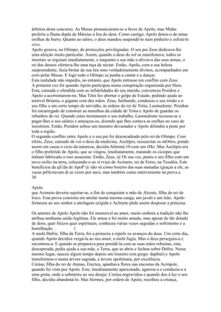 árbitros deste concurso. As Musas pronunciaram-se a favor de Apolo, mas Midas 
preferiu a flauta dupla de Mársias à lira do deus. Como castigo, Apolo dotou-o de umas 
orelhas de burro. Quanto ao sátiro, o deus mandou suspendê-lo num pinheiro e esfoiá-lo 
vivo. 
Apolo gozava, no Olimpo, de protecções privilegiadas. O seu pai Zeus dedicava-lhe 
uma afeição muito particular. Assim, quando o deus do sol se manifestava, todos os 
imortais se erguiam imediatamente, e enquanto a sua mãe o aliviava das suas armas, o 
rei dos deuses ofertava-lhe uma taça de néctar. Então, Apolo, com a sua beleza 
surpreendente, fazia brotar da sua lira sons verdadeiramente divinos, acompanhados em 
coro pelas Musas. E logo todo o Olimpo se punha a cantar e a dançar. 
Esta realidade não impediu, no entanto, que Apolo entrasse em conflito com Zeus. 
A primeira vez foi quando Apolo participou numa conspiração organizada por Hera. 
Esta, cansada e ofendida com as infidelidades do seu marido, convenceu Posídon e 
Apolo a acorrentarem-no. Mas Tétis fez abortar o golpe de Estado, pedindo ajuda ao 
temível Briareu, o gigante com dez mãos. Zeus, furibundo, condenou o seu irmão e o 
seu filho a um certo tempo de servidão, às ordens do rei de Tróia, Laomedonte. Posídon 
foi encarregado de construir as muralhas da cidade de Tróia e Apolo de guardar os 
rebanhos do rei. Quando estes terminaram o seu trabalho, Laomedonte recusou-se a 
pagar-lhes o seu salário e ameaçou-os, dizendo que lhes cortava as orelhas no caso de 
insistirem. Então, Posídon soltou um monstro devastador e Apolo difundiu a peste por 
toda a região. 
O segundo conflito entre Apolo e o seu pai foi desencadeado pelo rei do Olimpo. Com 
efeito, Zeus, cansado de ver o deus da medicina, Asclépio, ressuscitar os mOrtos, pondo 
assim em causa o cicio da natureza, decidiu fulminá-10 com um rMo. Mas Asclépio era 
o filho preferido de Apolo, que se vingou, imediatamente, matando os ciciopes que 
tinham fabricado o raio assassino. Então, Zeus, @ Or sua vez, puniu o seu filho com um 
novo exílio na terra, colocando-o ao sí rviço de Acimeto, rei de Feres, na Tessália. Este 
beneficiou da ajUda de ApoP @ não só como boieiro das suas manadas (graças a ele, as 
vacas prOcriavam di as vezes por ano), mas também como interveniente na prova a 
30 
Apolo 
que Acimeto deveria sujeitar-se, a fim de conquistar a mão de Alceste, filha do rei de 
loico. Esta prova consistia em atrelar numa mesma canga, um javali e um leão. Apolo 
forneceu ao seu senhor a atrelagem exigida e AcImeto pôde assim desposar a princesa. 
Os amores de Apolo Apolo não foi insensível ao amor, muito embora a tradição não lhe 
atribua nenhuma união legítima. Ele amou e foi muito amado, mas apesar de tão dotado 
de dons, quer físicos quer espirituais, conheceu várias vezes seguidas o sofrimento e a 
humilhação. 1 
A ninfa Dafrie, filha da Terra, foi a primeira a repelir os avanços do deus. Um certo dia, 
quando Apolo decidira vergá-la ao seu amor, a ninfa fugiu. Mas o deus perseguiu-a e 
encontrou-a. E quando se preparava para prendê-la com as suas mãos robustas, esta, 
desesperada, pediu ajuda a sua mãe, a Terra, que se abriu e fechou sobre Dafrie. Nesse 
mesmo lugar, nasceu algum tempo depois um loureiro (em grego: daphné) e Apolo 
transformou-o numa árvore sagrada, a árvore apoliniana, por excelência. 
Creúsa, filha do rei de Atenas, Erecteu, apanhava flores nas encostas da Acrópole, 
quando foi vista por Apolo. Este, imediatamente apaixonado, agarrou-a e conduziu-a a 
uma gruta, onde a submeteu ao seu desejo. Creúsa engravidou e quando deu à luz o seu 
filho, decidiu abandoná-lo. Mas Hermes, por ordem de Apolo, recolheu a criança, 
 