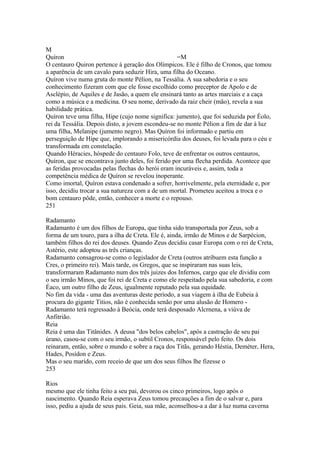 M Quíron =M 
O centauro Quiron pertence à geração dos Olímpicos. Ele é filho de Cronos, que tomou 
a aparência de um cavalo para seduzir Hira, uma filha do Oceano. 
Quíron vive numa gruta do monte Pélion, na Tessália. A sua sabedoria e o seu 
conhecimento fizeram com que ele fosse escolhido como preceptor de Apolo e de 
Asclépio, de Aquiles e de Jasão, a quem ele ensinará tanto as artes marciais e a caça 
como a música e a medicina. O seu nome, derivado da raiz cheir (mão), revela a sua 
habilidade prática. 
Quíron teve uma filha, Hipe (cujo nome significa: jumento), que foi seduzida por Éolo, 
rei da Tessália. Depois disto, a jovem escondeu-se no monte Pélion a fim de dar à luz 
uma filha, Melanipe (jumento negro). Mas Quíron foi informado e partiu em 
perseguição de Hipe que, implorando a misericórdia dos deuses, foi levada para o céu e 
transformada em constelação. 
Quando Héracies, hóspede do centauro Folo, teve de enfrentar os outros centauros, 
Quíron, que se encontrava junto deles, foi ferido por uma flecha perdida. Acontece que 
as feridas provocadas pelas flechas do herói eram incuráveis e, assim, toda a 
competência médica de Quíron se revelou inoperante. 
Como imortal, Quíron estava condenado a sofrer, horrivelmente, pela eternidade e, por 
isso, decidiu trocar a sua natureza com a de um mortal. Prometeu aceitou a troca e o 
bom centauro pôde, então, conhecer a morte e o repouso. 
251 
Radamanto 
Radamanto é um dos filhos de Europa, que tinha sido transportada por Zeus, sob a 
forma de um touro, para a ilha de Creta. Ele é, ainda, irmão de Minos e de Sarpécion, 
também filhos do rei dos deuses. Quando Zeus decidiu casar Europa com o rei de Creta, 
Astério, este adoptou as três crianças. 
Radamanto consagrou-se como o legislador de Creta (outros atribuem esta função a 
Cres, o primeiro rei). Mais tarde, os Gregos, que se inspiraram nas suas leis, 
transformaram Radamanto num dos três juizes dos Infernos, cargo que ele dividiu com 
o seu irmão Minos, que foi rei de Creta e como ele respeitado pela sua sabedoria, e com 
Éaco, um outro filho de Zeus, igualmente reputado pela sua equidade. 
No fim da vida - uma das aventuras deste período, a sua viagem à ilha de Eubeia à 
procura do gigante Titios, não é conhecida senão por uma alusão de Homero - 
Radamanto terá regressado à Beócia, onde terá desposado Alcrnena, a viúva de 
Anfitrião. 
Reia 
Reia é uma das Titânides. A deusa "dos belos cabelos", após a castração de seu pai 
úrano, casou-se com o seu irmão, o subtil Cronos, responsável pelo feito. Os dois 
reinaram, então, sobre o mundo e sobre a raça dos Titãs, gerando Héstia, Deméter, Hera, 
Hades, Posídon e Zeus. 
Mas o seu marido, com receio de que um dos seus filhos lhe fizesse o 
253 
Rios 
mesmo que ele tinha feito a seu pai, devorou os cinco primeiros, logo após o 
nascimento. Quando Reia esperava Zeus tomou precauções a fim de o salvar e, para 
isso, pediu a ajuda de seus pais. Geia, sua mãe, aconselhou-a a dar à luz numa caverna 
 
