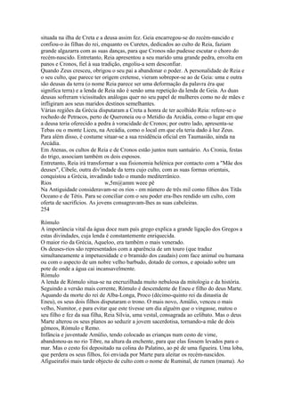 situada na ilha de Creta e a deusa assim fez. Geia encarregou-se do recém-nascido e 
confiou-o às filhas do rei, enquanto os Curetes, dedicados ao culto de Reia, faziam 
grande algazarra com as suas danças, para que Cronos não pudesse escutar o choro do 
recém-nascido. Entretanto, Reia apresentou a seu marido uma grande pedra, envolta em 
panos e Cronos, fiel à sua tradição, engoliu-a sem desconfiar. 
Quando Zeus cresceu, obrigou o seu pai a abandonar o poder. A personalidade de Reia e 
o seu culto, que parece ter origem cretense, vieram sobrepor-se ao de Geia: uma e outra 
são deusas da terra (o nome Reia parece ser uma deformação da palavra éra que 
significa terra) e a lenda de Reia não é senão uma repetição da lenda de Geia. As duas 
deusas sofreram vicissitudes análogas quer no seu papel de mulheres como no de mães e 
infligiram aos seus maridos destinos semelhantes. 
Várias regiões da Grécia disputaram a Creta a honra de ter acolhido Reia: refere-se o 
rochedo de Petracos, perto de Queroneia ou o Metidio da Arcádia, como o lugar em que 
a deusa teria oferecido a pedra à voracidade de Cronos; por outro lado, apresenta-se 
Tebas ou o monte Liceu, na Arcádia, como o local em que ela teria dado à luz Zeus. 
Para além disso, é costume situar-se a sua residência oficial em Taumasião, ainda na 
Arcádia. 
Em Atenas, os cultos de Reia e de Cronos estão juntos num santuário. As Cronia, festas 
do trigo, associam também os dois esposos. 
Entretanto, Reia irá transformar a sua fisionomia helénica por contacto com a "Mãe dos 
deuses", Cíbele, outra div'indade da terra cujo culto, com as suas formas orientais, 
conquistou a Grécia, invadindo todo o mundo mediterrânico. 
Rios w,5m@amm weee pê 
Na Antiguidade consideravam-se os rios - em número de três mil como filhos dos Titãs 
Oceano e de Tétis. Para se conciliar com o seu poder era-lhes rendido um culto, com 
oferta de sacrifícios. As jovens consagravam-lhes as suas cabeleiras. 
254 
Rómulo 
A importância vital da água doce num país grego explica a grande ligação dos Gregos a 
estas divindades, cuja lenda é constantemente enriquecida. 
O maior rio da Grécia, Aqueloo, era também o mais venerado. 
Os deuses-rios são representados com a aparência de um touro (que traduz 
simultaneamente a impetuosidade e o bramido dos caudais) com face animal ou humana 
ou com o aspecto de um nobre velho barbudo, dotado de cornos, e apoiado sobre um 
pote de onde a água cai incansavelmente. 
Rómulo 
A lenda de Rómulo situa-se na encruzilhada muito nebulosa da mitologia e da história. 
Seguindo a versão mais corrente, Rómulo é descendente de Eneu e filho do deus Marte. 
Aquando da morte do rei de Alba-Longa, Proco (décimo-quinto rei da dinastia de 
Eneu), os seus dois filhos disputaram o trono. O mais novo, Amúlio, venceu o mais 
velho, Numitor, e para evitar que este tivesse um dia alguém que o vingasse, matou o 
seu filho e fez da sua filha, Reia Sílvia, uma vestal, consagrada ao celibato. Mas o deus 
Marte alterou os seus planos ao seduzir a jovem sacerdotisa, tornando-a mãe de dois 
gêmeos, Rómulo e Remo. 
Infância e juventude Amúlio, tendo colocado as crianças num cesto de vime, 
abandonou-as no rio Tibre, na altura da enchente, para que elas fossem levados para o 
mar. Mas o cesto foi depositado na colina do Palatino, ao pé de uma figueira. Uma loba, 
que perdera os seus filhos, foi enviada por Marte para aleitar os recém-nascidos. 
Afigueirafoi mais tarde objecto de culto com o nome de Ruminal, de rumen (mama). Ao 
 