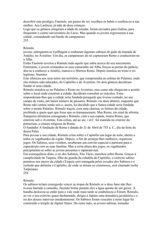 descobrir este prodígio, Faústulo, um pastor do rei, recolheu os bebés e confiou-os a sua 
mulher, Aca Larência, já mãe de doze crianças. 
Logo que os gêmeos atingiram a idade de estudar, foram enviados para Gabias, para 
frequentar o centro universitário do Lácio. Mas quando os jovens regressaram à sua 
cidade, comandando um bando de camponeses 
255 
Rómulo 
jovens, entregaram-se à pilhagem e roubaram algumas cabeças de gado da manada de 
Amúlio, no Aventino. Um dia, os camponeses do rei capturaram Remo e conduziram-no 
a Alba. 
Então Fáustulo revelou a Rómulo tudo aquilo que sabia acerca do seu nascimento. 
Entretanto, o jovem comandou os seus camaradas até Alba, forçou as portas do palácio, 
deu-se a conhecer a Amúlio, matou-o e libertou Remo. Depois instalou no trono o rei 
legítimo, Numitor. 
Este ofereceu aos seus netos um território, que compreendia as colinas do Palatino, onde 
eles tinham sido educados, do Capitólio e do Aventino. Os dois gêmeos decidiram 
fundar aí uma cidade. 
Rómulo instalou-se no Palatino e Remo no Aventino, mas como não chegavam a acordo 
sobre o local onde construir a cidade, decidiram consultar os oráculos. Estes 
responderam-lhes que a cidade seria fundada poraquele que tivesse contado, no seu 
campo de visão, um maior número de pássaros. Rómulo viu doze abutres, enquanto que 
Remo não contou senão seis e, assim, foi decidido que a futura cidade seria fundada 
sobre o monte Palatino. Rómulo traçou, com uma charrua, os limites da cidade, 
proibindo a quem quer que fosse que os transpusessem. Mas Remo, em sinal de afronta, 
franqueou afronteira consagrada e Rómulo, com a sua espada, matou Remo, que 
enterrou sob o Aventino. Esta colina, até ao séc. i d.C. foi mantida no exterior do 
pomerium, a cintura religiosa de Roma. 
O fundador A fundação de Roma é datada de 21 de Abril de 753 a. C., dia da festa da 
deusa Palas. 
Para povoar a sua cidade, Rómulo criou sobre o Capitólio um lugar de asilo, aberto a 
todos os vagabundos da região. Depois, a fim de arranjar-lhes mulheres, organizou 
jogos. Os Sabinos, seus vizinhos, receberam um convite especial e partiram para o 
espectáculo com as suas famílias. Mas a certa altura dos jogos, os vagabundos 
precipitaram-se sobre as jovens presentes e raptaram-nas. 
Em consequência disto, o rei dos Sabinos, Tito Tácio, marchou sobre Roma. Graças à 
cumplicidade de Tarpeia, filha do guarda da cidadela do Capitólio, o exército sabino 
penetrou nos muros da cidade (Tarpeia será esmagada pelos escudos dos Sabinos e o 
rochedo que delimita o Capitólio, de onde se atiram os criminosos, será chamado rocha 
Tarpeiana). 
256 
Rómulo 
Os sabinos teriam conseguido vencer as tropas de Rómulo se o deus Jano não lhes 
tivesse barrado o caminho, fazendo brotar perante eles a água quente de um geiser. A 
batalha deslocou-se então para o vale onde mais tarde se estabeleceu o Fórum. Rómulo, 
ao ver o seu exército quase desbaratado, dirigiu a Júpiter uma dramática jaculatória e o 
rei dos deuses interveio imediatamente. Os Sabinos foram vencidos e neste lugar foi 
construído o templo de Júpiter Stator. Do outro lado, as jovens sabinas, tornadas 
 