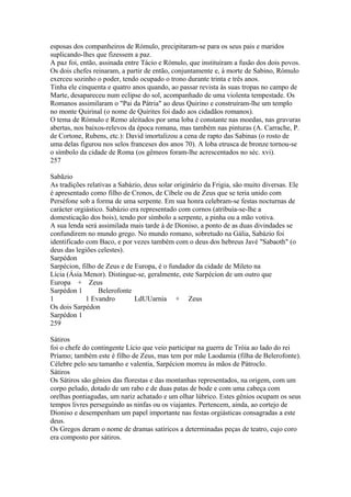 esposas dos companheiros de Rómulo, precipitaram-se para os seus pais e maridos 
suplicando-lhes que fizessem a paz. 
A paz foi, então, assinada entre Tácio e Rómulo, que instituíram a fusão dos dois povos. 
Os dois chefes reinaram, a partir de então, conjuntamente e, à morte de Sabino, Rómulo 
exerceu sozinho o poder, tendo ocupado o trono durante trinta e três anos. 
Tinha ele cinquenta e quatro anos quando, ao passar revista às suas tropas no campo de 
Marte, desapareceu num eclipse do sol, acompanhado de uma violenta tempestade. Os 
Romanos assimilaram o "Pai da Pátria" ao deus Quirino e construíram-lhe um templo 
no monte Quirinal (o nome de Quirites foi dado aos cidadãos romanos). 
O tema de Rómulo e Remo aleitados por uma loba é constante nas moedas, nas gravuras 
abertas, nos baixos-relevos da época romana, mas também nas pinturas (A. Carrache, P. 
de Cortone, Rubens, etc.): David imortalizou a cena de rapto das Sabinas (o rosto de 
uma delas figurou nos selos franceses dos anos 70). A loba etrusca de bronze tornou-se 
o símbolo da cidade de Roma (os gêmeos foram-lhe acrescentados no séc. xvi). 
257 
Sabãzio 
As tradições relativas a Sabázio, deus solar originário da Frigia, são muito diversas. Ele 
é apresentado como filho de Cronos, de Cíbele ou de Zeus que se teria unido com 
Perséfone sob a forma de uma serpente. Em sua honra celebram-se festas nocturnas de 
carácter orgiástico. Sabázio era representado com cornos (atribuía-se-lhe a 
domesticação dos bois), tendo por símbolo a serpente, a pinha ou a mão votiva. 
A sua lenda será assimilada mais tarde à de Dioniso, a ponto de as duas divindades se 
confundirem no mundo grego. No mundo romano, sobretudo na Gália, Sabázio foi 
identificado com Baco, e por vezes também com o deus dos hebreus Javé "Sabaoth" (o 
deus das legiões celestes). 
Sarpédon 
Sarpécion, filho de Zeus e de Europa, é o fundador da cidade de Mileto na 
Lícia (Ásia Menor). Distingue-se, geralmente, este Sarpécion de um outro que 
Europa + Zeus 
Sarpédon 1 Belerofonte 
1 1 Evandro LdUUarnia + Zeus 
Os dois Sarpédon 
Sarpédon 1 
259 
Sátiros 
foi o chefe do contingente Lício que veio participar na guerra de Tróia ao lado do rei 
Príamo; também este é filho de Zeus, mas tem por mãe Laodamia (filha de Belerofonte). 
Célebre pelo seu tamanho e valentia, Sarpécion morreu às mãos de Pátroclo. 
Sátiros 
Os Sátiros são gênios das florestas e das montanhas representados, na origem, com um 
corpo peludo, dotado de um rabo e de duas patas de bode e com uma cabeça com 
orelhas pontiagudas, um nariz achatado e um olhar lúbrico. Estes gênios ocupam os seus 
tempos livres perseguindo as ninfas ou os viajantes. Pertencem, ainda, ao cortejo de 
Dioniso e desempenham um papel importante nas festas orgiásticas consagradas a este 
deus. 
Os Gregos deram o nome de dramas satíricos a determinadas peças de teatro, cujo coro 
era composto por sátiros. 
 