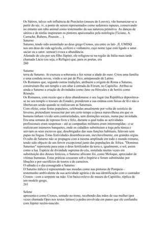 Os Sátiros, talvez sob influência de Praxíteles (museu do Louvre), vão humanizar-se a 
partir do séc. iv, a ponto de serem representados como sedutores rapazes, conservando 
no entanto um rabo animal como testemunho da sua natureza primitiva. As danças de 
sátiros e de ninfas inspiraram os pintores apaixonados pela mitologia (Ticiano, A. 
Carrache, Rubens, Poussin ... ). 
Saturno 
Saturno, tendo sido assimilado ao deus grego Cronos, era entre os lati- ,fl, UMISQ 
nos um deus da vida agrícola, ceifeiro e vinhateiro, cujo nome (que está ligado a satur. 
saciar ou a sator. semear) evoca a abundância. 
Afastado do céu por seu filho Júpiter, ele refugiou-se na região de Itália mais tarde 
chamada Lácio (ou seja, o Refúgio) que, para os poetas, era 
260 
Saturno 
terra de Saturno. Aí exerceu a soberania e fez reinar a idade do ouro. Criou uma família 
e uma conduta novas, vindo a ser pai de Pico, antepassado de Latino. 
Os Romanos que, segundo outras tradições, atribuem a origem de Roma a Saturno, 
construíram-lhe um templo e um altar à entrada do Fórum, no Capitólio. Atribui-se 
ainda a Saturno a criação de divindades como Jano ou Hércules e de heróis como 
Rómulo. 
Os Romanos, com receio que o deus abandonasse o seu lugar (na República depositava-se 
no seu templo o tesouro do Estado), prenderam a sua estátua com faixas de lã e não a 
libertavam senão quando se realizavam as Saturnais. 
Com efeito, estas festas populares, celebradas anualmente por volta do soistício de 
Inverno, pretendiam ressuscitar por um certo tempo a época maravilhosa em que os 
homens tinham vivido sem contrariedades, sem distinções sociais, numa paz inviolada. 
Era uma semana de repouso livre e feliz, durante a qual todas as actividades 
profissionais eram suspensas - até as campanhas militares eram interrompidas - e se 
realizavam inúmeros banquetes, onde os cidadãos substituíam a toga pela túnica e 
serviam os seus escravos que, desobrigados das suas funções habituais, falavam sem 
papas na língua. Estas festividades desembocavam, inevitavelmente, em grandes orgias. 
O culto de Saturno não se propagou com a mesma amplitude em todo o mundo romano, 
tendo sido objecto de um fervor excepcional junto das populações de África. "Dominus 
Saturnus" representa para estas o deus fertilizador da terra e, igualmente, o sol, assim 
como a lua. Espécie de divindade suprema do céu, instalada muitas vezes em 
substituição dos deuses fenícios, o Saturno africano foi, como Moloque, apreciador de 
vítimas humanas. Estas práticas cessaram sob o Império e foram substituídas por 
libações e por sacrifícios de touros e de carneiros. 
O sábado é o dia consagrado a Saturno. 
O Saturno itálico é representado nas moedas como nas pinturas de Pompeia - 
testemunho ambivalente da sua actividade agrária e da sua identificação com o castrador 
Cronos - com a serpente na mão. Um baixo-relevo do museu do Capitólio, réplica de 
um modelo grego, 
261 
Selene 
apresenta-o como Cronos, sentado no trono, recebendo das mãos de sua mulher (por 
vezes chamada Opes nos textos latinos) a pedra envolvida em panos que ele confundiu 
com Júpiter recém-nascido. 
 