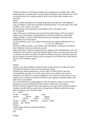 O Saturno africano é um homem de barba curta, penteado com calátides. Mas o deus 
chega a figurar, na mesma estela, com três aspectos distintos: deus barbudo com a foice, 
jovem deus solar com a cabeça ornada de raios e jovem deus lunar coroado com o 
crescente. 
Selene 
Selene, a deusa coroada de ouro, dotada de grandes asas, filha dos Titãs Hipérion e 
Teia, personifica o astro lunar cujo brilho de prata percorre o céu cada noite. Ela é irmã 
de Hélio, o Sol, e de Eos, a Aurora. 
Amante de Zeus (com quem gera a bela Pandia e Erse, a Rosada) e, mais 
Ila ~II, MaUM 
tarde, de Pá, que se transforma num carneiro de pelagem branca a fim de a seduzir, 
Selene será, violentamente, tocada pela beleza do jovem Enclímion, que lhe dará 
cinquenta filhas, e a quem ela não deixará nunca de contemplar, noite após noite, 
mergulhado no seu sono eterno. 
O nome Selenitos é, por vezes, dado nos nossos dias aos supostos habitantes da Lua. 
Sémele 1:11,5 1 W, aIGIR ffi$ > 
Sérnele era filha de Cadmo, rei de Tebas e neto de Posídon, e de Harmo-nia, filha de 
Zeus. Mas Zeus tornou-se amante da sua neta. 
Hera, enfurecida e ciumenta, arquitectou uma vingança cruel e refinada para a sua rival. 
Disfarçou-se de sua ama e convenceu Sérnele a pedir a Zeus, como prova de amor, que 
se mostrasse em toda a sua glória. O senhor do Olimpo escusou-se, dizendo à princesa 
que era perigoso, para uma mortal, estar em contacto com o brilho divino. Mas Sérnele 
insistiu e Zeus consentiu, apare- 
262 
Sérnele 
cendo no seu carro cintilante, cercado de raios, a ponto da jovem, incapaz de suster a 
intensidade do brilho, se deixar devorar pelo fogo celeste. 
Acontece que Sérnele transportava, no seu ventre, um filho de Zeus, que teria 
inevitavelmente perecido, se o rei dos deuses não tivesse vindo em seu socorro, 
retirando-o do ventre de sua mãe e protegendo-o até ao dia do seu nascimento, na sua 
própria coxa. A criança em questão era Dioniso que, segundo a tradição popular, teria 
saído "da coxa de Júpiter". 
Ino, irmã de Sérnele, foi encarregada por Zeus de cuidar da criança. E por isso Hera 
perseguiu-a na sua vida familiar até que a morte a libertou das suas torturas. 
Dioniso, elevado ao papel de deus, não esquecerá a sua mãe, indo reclamá-la a Hades e 
fazendo-a sair dos Infernos, para a levar consigo para o Olimpo, onde ela terá lugar 
entre os imortais com o nome de Tione. 
lo + ZEUS 
1 Líbia + Posídon Atlas 
Agenor Electra Maia Taígeto 
1 + ZEUS + ZEUS + ZEUS 
Europa Cadmo + Harmonia' Hermes + ZEUS 
Sérnele Ino + ZEUS 
Dioniso 
A intervenção de Zeus na família de Sérnele 
1 Cf. p. 200. 
263 
Serápis 
 