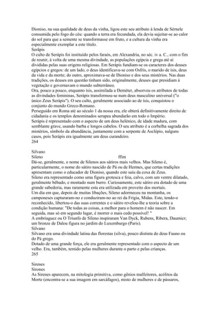 Dioniso, na sua qualidade de deus da vinha, ligou este seu atributo à lenda de Sérnele 
consumida pelo fogo do céu: quando a terra era fecundada, ela devia sujeitar-se ao calor 
do sol para que a semente se transformasse em fruto, e a cultura da vinha era 
especialmente exemplar a este título. 
Serãpis 
O culto de Serápis foi instituído pelos faraós, em Alexandria, no séc. iv a. C., com o fim 
de reunir, à volta de uma mesma divindade, as populações egípcia e grega até aí 
divididas pelas suas origens religiosas. Em Serápis fundiam-se os caracteres dos deuses 
egípcios e gregos: de um lado, o deus identificava-se com Osfris, o marido de ísis, deus 
da vida e da morte; do outro, aproximava-se de Dioniso e dos seus mistérios. Nas duas 
tradições, os deuses em questão tinham sido, originalmente, deuses que presidiam à 
vegetação e governavam o mundo subterrâneo. 
Ora, pouco a pouco, enquanto ísis, assimilada a Deméter, absorveu os atributos de todas 
as divindades femininas, Serápis transformou-se num deus masculino universal ("o 
único Zeus Serápis"). O seu culto, geralmente associado ao de ísis, conquistou o 
conjunto do mundo Greco-Romano. 
Perseguido em Roma até ao século 1 da nossa era, ele obterá definitivamente direito de 
cidadania e os templos denominados serapea abundarão em todo o Império. 
Serápis é representado com o aspecto de um deus helénico, de idade madura, com 
semblante grave, usando barba e longos cabelos. O seu atributo é a corbelha sagrada dos 
mistérios, símbolo da abundância, juntamente com a serpente de Asclépio, nalguns 
casos, pois Serápis era igualmente um deus curandeiro. 
264 
Silvano 
Sileno ffim 
Dá-se, geralmente, o nome de Silenos aos sátiros mais velhos. Mas Sileno é, 
particularmente, o nome do sátiro nascido de Pá ou de Hermes, que certas tradições 
apresentam como o educador de Dioniso, quando este saiu da coxa de Zeus. 
Sileno era representado como uma figura grotesca e feia, calvo, com um ventre dilatado, 
geralmente bêbado, e montado num burro. Curiosamente, este sátiro era dotado de uma 
grande sabedoria, mas raramente esta era utilizada em proveito dos mortais. 
Um dia em que, depois de muitas libações, Sileno adormeceu na montanha, os 
camponeses capturaram-no e conduziram-no ao rei da Frígia, Midas. Este, tendo-o 
reconhecido, libertou-o das suas correntes e o sátiro revelou-lhe a teoria sobre a 
condição humana: "De todas as coisas, a melhor para o homem é não nascer. Em 
seguida, mas só em segundo lugar, é morrer o mais cedo possível! " 
A embriaguez ou O Triunfo de Síleno inspiraram Van Dyck, Rubens, Ribera, Daumicr; 
um bronze de Dalou figura no jardim do Luxemburgo (Paris). 
Silvano 
Silvano era uma divindade latina das florestas (silva), pouco distinta do deus Fauno ou 
do Pá grego. 
Dotado de uma grande força, ele era geralmente representado com o aspecto de um 
velho. Era, também, temido pelas mulheres durante o parto e pelas crianças. 
265 
Sirenes 
Sirones 
As Sirenes aparecem, na mitologia primitiva, como gênios malfeitores, acólitos da 
Morte (encontra-se a sua imagem em sarcáfagos), misto de mulheres e de pássaros, 
 