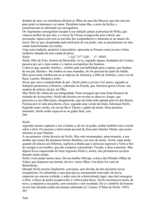 dotadas de uma voz melodiosa (diziam-se filhas de uma das Musas), que elas usavam 
para atrair os humanos e os matar. Residiam numa ilha, a oeste da Sicília, e 
manifestavam-se sobretudo aos navegadores. 
Os Argonautas conseguiram escapar à sua sedução graças à presença de Orfeu, que 
cantava melhor do que elas, e o navio de Ulisses escapou-lhe pois o herói, por 
precaução, tapara com cera os ouvidos dos companheiros e amarrara-se ao mastro do 
navio. Diz-se que, despeitadas pela ineficácia do seu poder, elas se precipitaram no mar, 
sendo transformadas em rochas. 
Uma outra tradição, posterior à precedente, apresenta as Sirenes como jovens e belas 
mulheres dotadas de uma cauda de peixe. 
Sísifo 1,1@","t"""-@P.. 1* ~IINO 
Sísifo, filho de Éolo, bisneto de Deucalião, rei (e, segundo alguns, fundador) de Corinto, 
passava por ser o mais astuto e o menos escrupuloso dos homens. 
Conta-se que, quando Antólico - célebre pela sua habilidade para a rapina, que herdara 
de seu pai, Hermes - lhe roubou as suas manadas, ele foi procurá-las junto do ladrão. 
Mas nessa noite celebravam-se as núpcias de Anticieia, a filha de Antólico, com o rei de 
Ítaca, Laertes. Durante a noite - 
diz-se que com a cumplicidade do pai - Sísifo amou a jovem e foi assim, segundo as 
tradições posteriores a Homero, sobretudo na Eneida, que Anticleia gerou Ulisses: em 
matéria de astúcia, tal pai, tal filho. 
Mas Sísifo foi vítima da sua malignidade. Para conseguir que uma fonte brotasse do 
rochedo do Acrocorinto, Sísifo não hesitou em revelar ao deus-rio Asopo, que 
procurava a sua filha Egina, desaparecida, que ela tinha sido raptada pelo rei dos deuses. 
Furioso por ter sido descoberto, Zeus, segundo uma versão da lenda, fulminará Sísifo. 
Segundo outra versão, ele enviar-lhe-á Tânato, o gênio da morte. Num primeiro 
momento, Sísifo soube esquivar-se ao golpe fatal, con- 
266 
Sísifo 
seguindo mesmo capturar o seu visitante e, de um só golpe, acabar também com a morte 
sobre a terra. Foi preciso a intervenção pessoal de Zeus para libertar Tânato, que assim 
retomou as suas funções. 
A sua primeira vítima deveria ser Sísifo. Mas este recomendara, anteriormente, a sua 
mulher que nunca lhe prestasse honras fúnebres, em caso de morte. Assim, mais tarde, 
quando ele desceu aos Infernos, suplicou a Hades que o deixasse regressar à Terra a fim 
de castigar a sua mulher, que não cumprira o prometido. Tocado, o deus consentiu. Mas 
depois foi-se esquecendo de fazer regressar Sísifo e, assim, este permaneceu na terra 
durante muito tempo. 
Sísifo viveu ainda muitos anos. Da sua mulher Mérope, a única das Piêiades (filhas de 
Atlas), que desposou um mortal, ele teve vários filhos. Um deles foi o pai de 
Belerofonte. 
Quando Sísifo morreu finalmente, com pena, sem dúvida, de não encontrar novas 
escapatórias, foi submetido a uma dura prova, eternamente renovada: ele devia 
empurrar um enorme rochedo, e subir com ele a determinado lugar, mas mal conseguia 
o feito, o bloco de pedra escapava-lhe e voltava para baixo. Sísifo recomeçava assim, de 
novo, a empurrar a sua pedra, sem remissão e sem resultado. Ele é o símbolo do homem 
na sua luta absurda contra um destino obstinado (cf. Camus, O Mito de Sísifo, 1942). 
267 
Talo 
 