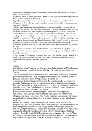 Segundo uma tradição cretense, Talo seria um gigante, filho do primeiro rei de Creta, 
Crês, e pai de Hefesto. 
Uma outra versão da lenda apresenta-o como o último representante vivo da geração de 
bronze, a terceira idade da humanidade. 
Segundo outras versões, Talo seria um autómato de bronze, um verdadeiro robot 
oferecido por Zeus a Europa ou encomendado pelo rei Minos, filho de Europa, ao seu 
engenheiro Décialo. 
Talo foi encarregado da protecção da ilha de Creta, sendo também responsável pelo 
cumprimento das leis. Para este efeito, transportava consigo, para todo o lado, as mesas 
de bronze sobre as quais estavam gravadas as leis (é por isso, diz Platão, que se lhe 
chama "hornem de bronze"). Dotado de uma grande mobilidade (diz-se mesmo, com 
asas), que lhe permitia chegar em poucos instantes aos lugares mais diversos do país, ele 
impedia os habitantes de deixar a ilha sem o salvo-conduto do rei (foi, segundo parece, 
para escapar à sua vigilância que Décialo imaginou fugir voando), opondo-se também a 
qualquer penetração estrangeira: os intrusos eram presos pela energia metálica e 
queimados pelo contacto com o corpo do gigante que ele, previamente, levava ao rubro 
no fogo. 
Talo parecia indestrutível, mas entretanto tinha o seu "calcanhar de Aquiles". O seu 
ponto fraco era uma artéria, que descia da sua nuca até ao pé, e que um prego de bronze 
mantinha fechada. 
Assim, quando os Argonautas desembarcaram, certo dia, na ilha, a mágica Medeia, com 
um feitiço, transformou Talo num louco furioso e, em consequência disso, o prego 
saltou, deixando jorrar o sangue do gigante ou 
269 
Tântalo 
terá sido Pea, pai de Filoctetes, que feriu, com uma flecha, a artéria fatal? Qualquer que 
tenha sido a causa, a verdade é que o invulnerável Talo caiu, mortalmente ferido. 
Tãntalo 
Tântalo, nascido dos amores de Zeus e da ninfa Pluto, era rei da Frigia (ou da Lídia) e 
possuía inúmeras riquezas. Mas, tendo participado no rapto de Ganimedes, ordenado 
por Zeus, foi afastado do seu reino pelo irmão da vítima, lio. 
À sua morte, Tântalo sofreu nos Infernos uma das penas reservadas aos crimes sem 
expiação. As tradições variam, no entanto, no que respeita à pena propriamente dita. 
Para uns, Tântalo tinha recebido um cão mágico, em ouro, que tinha zelado por Zeus na 
sua infância, em Creta. Quando Zeus quis recuperar o animal, Tântalo afirmou, sob 
juramento, que nunca o tinha tido à sua guarda. 
O rei dos deuses puniu de maneira exemplar a dupla falta, cobiça e perjúrio. 
Para outros, Tântalo, desejando experimentar a clarividência dos imortais, teria 
oferecido à sua mesa, o seu próprio filho Pélops, preparado num guisado. Horrorizado e 
escandalizado por este sacrilégio, Zeus teria votado o culpado ao mais refinado dos 
suplícios. 
Com efeito, a falta de Tântalo foi castigada por uma sede e uma fome sem fim: 
mergulhado na água até aos ombros, ele não conseguia sequer humedecer os lábios; um 
ramo carregado de frutos roçava a sua cabeça, mas ele não conseguia chegar-lhe. 
Este filho, indigno, de Zeus, não foi mais feliz na sua descendência. A sua filha Níobe, 
que se gabava da sua fecundidade, viu os seus filhos trespassados pelas flechas de 
Ártemis e de Apolo. O seu filho Pélops, ressuscitado pelos deuses, foi o pai de Atreu e 
de Tiestes, os irmãos inimigos, cujos filhos, Agamémnon, Menelau e Egisto viveram as 
tragédias nascidas da guerra de Tróia (Vd. árvore genealógica de Télefo, pp. 272-273). 
 