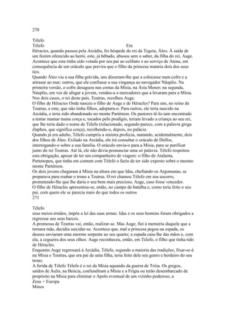 270 
Télefo 
Télefo Em 
Héracies, quando passou pela Arcádia, foi hóspede do rei da Tegeia, Áleo. À saída de 
um festim oferecido ao herói, este, já bêbado, abusou sem o saber, da filha do rei, Auge. 
Acontece que esta tinha sido votada por seu pai ao celibato e ao serviço de Atena, em 
consequência de um oráculo que previra que o filho da princesa mataria dois dos seus 
tios. 
Quando Áleo viu a sua filha grávida, uns disseram-lhe que a colocasse num cofre e a 
atirasse ao mar; outros, que ele confiasse a sua vingança ao navegador Náuplio. Na 
primeira versão, o cofre desaguou nas costas da Mísia, na Ásia Menor; na segunda, 
Náuplio, em vez de afogar a jovem, vendeu-a a mercadores que a levaram para a Mísia. 
Nos dois casos, o rei deste país, Teutras, recolheu Auge. 
O filho de Héracies Onde nasceu o filho de Auge e de Héracles? Para uns, no reino de 
Teutras, e este, que não tinha filhos, adoptara-o. Para outros, ele teria nascido na 
Arcádia, e teria sido abandonado no monte Parténion. Os pastores tê-lo-iam encontrado 
a tentar mamar numa corça e, tocados pelo prodígio, teriam levado a criança ao seu rei, 
que lhe teria dado o nome de Télefo (relacionado, segundo parece, com a palavra grega 
élaphos, que significa corça), recolhendo-o, depois, no palácio. 
Quando já era adulto, Télefo cumpriu a sinistra profecia, matando, acidentalmente, dois 
dos filhos de Áleo. Exilado na Arcádia, ele irá consultar o oráculo de Delfos, 
interrogando-o sobre a sua família. O oráculo envia-o para a Mísia, para se purificar 
junto do rei Teutras. Até lá, ele não devia pronunciar uma só palavra. Télefo respeitou 
esta obrigação, apesar de ter um companheiro de viagem: o filho de Atalanta, 
Partenopeu, que tinha em comum com Télefo o facto de ter sido exposto sobre o mesmo 
monte Parténion. 
Os dois jovens chegaram à Mísia na altura em que Idas, chefiando os Argonautas, se 
preparava para roubar o trono a Teutras. O rei chamou Télefo em seu socorro, 
prometendo-lhe que lhe daria o seu bem mais precioso, Auge, caso fosse vencedor. 
O filho de Héracles apresentou-se, então, no campo de batalha e, como teria feito o seu 
pai, com quem ele se parecia mais do que todos os outros 
271 
Télefo 
seus meios-irmãos, impôs a lei das suas armas: Idas e os seus homens foram obrigados a 
regressar aos seus barcos. 
A promessa de Teutras vai, então, realizar-se. Mas Auge, fiei à memória daquele que a 
tornara mãe, decidiu suicidar-se. Acontece que, mal a princesa pegou na espada, os 
deuses enviaram uma enorme serpente ao seu quarto; a espada caiu-lhe das mãos e, com 
ela, a cegueira dos seus olhos: Auge reconheceu, então, em Télefo, o filho que tinha tido 
de Héracles. 
Enquanto Auge regressará à Arcádia, Télefo, segundo a maioria das tradições, fixar-se-á 
na Mísia e Teutras, que era pai de uma filha, teria feito dele seu genro e herdeiro do seu 
trono. 
A ferida de Télefo Télefo é o rei da Mísia aquando da guerra de Tróia. Os gregos, 
saídos de Áulis, na Beócia, confundiram a Mísia e a Frigia ou terão desembarcado de 
propósito na Mísia para eliminar o Apolo eventual de um vizinho poderoso, a 
Zeus + Europa 
Minos 
 