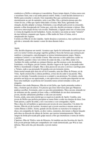 conduziu-a a Delfos e entregou-a à sacerdotisa. Pouco tempo depois, Creúsa casou com 
o tessaliano Xuto, mas a sua união parecia estéril. Então, o casal decidiu deslocar-se a 
Delfos para consultar o oráculo. Este respondeu-lhes que a primeira pessoa que 
encontrassem ao sair do santuário, seria o seu filho. Ora, a primeira pessoa que eles 
viram foi íon, o filho que Apolo tinha dado a Creúsa. Mas Xuto, ignorando esta 
situação, decidiu adoptar a criança. Entretanto, a sua afeição pelo jovem ia crescendo, 
perante o olhar desesperado de Creúsa que, certo dia, decidiu envenenar o intruso. Mas 
uma nova intervenção divina veio revelar, finalmente, a ligação entre íon e Creúsa (este 
é o tema da tragédia íon de Eurípides). Assim, íon dará o seu nome ao ramo "ioniario" 
da raça helénica, enquanto que Aqueu, o filho tardio de Xuto e Creúsa, será o 
antepassado dos Aqueus. 
Corónis era filha do rei dos Lápidas. Apolo desejou-a e possuiu-a, mas a princesa ficou 
grávida e, temendo não manter o amor do deus durante toda a 
31 
Apolo 
vida, decidiu desposar um mortal. Acontece que Apolo foi informado da notícia por um 
corvo (o nome Corónis em grego significa gralha) e ficou tão furioso que começou por 
maldizer o mensageiro, cuja plumagem se tornou instantaneamente negra. Depois, 
condenou Corónis e o seu marido à morte. Mas estavam os dois cadáveres a arder na 
pira fúnebre, quando o deus veio retirar do corpo da mãe, o seu filho, ainda vivo. 
Asclépio foi então confiado ao centauro Quiron, que lhe ensinou a arte da medicina. 
Entretanto, o rei Régias, pai de Corónis, decidiu vingar-se de Apolo, avançando sobre 
Delfos e incendiando o templo. Mas o deus puxou do seu arco e enviou o sacrílego para 
o Tártaro, onde a sua presunção foi punida com um tormento eterno, 
Outra mortal amada pelo deus do sol foi Cassandra, uma das filhas de Príamo, rei de 
Tróia. Apolo ensinou-lhe a ciência profética, a troco de ela ceder à sua paixão. Mas, 
uma vez iniciada, Cassandra recusou-se a cumprir a sua promessa. No entanto, ainda 
permitiu um beijo ao seu apaixonado, e este aproveitou a ocasião para depositar na sua 
boca uma maldição: as profecias de Cassandra nunca seriam tomadas a sério, por 
ninguém. 
Podemos citar ainda Marpessa, filha do rei da Etólia, que Apolo pretendeu roubar a 
Idas, o homem que ela amava. Foi preciso que Zeus interviesse para que Marpessa 
pudesse escolher, livremente, entre os seus dois pretendentes. Mas a jovem, temendo ter 
de enfrentar um dia, quando já fosse velha, a infidelidade de um deus eternamente 
jovem, decidiu sabiamente partilhar a vida com um mortal. 
Existiu, ainda, uma outra mortal que se esquivou à paixão de Apolo: Castália, uma 
jovem de Delfos que preferiu precipitar-se numa fonte a ceder aos desejos do deus, Esta 
fonte passou, a partir de então, a ter o seu nome e a ser consagrada a Apolo. 
Mas o deus do sol também se apaixonou por jovens do sexo masculino. Um deles foi 
Jacinto, filho do rei da Lacónia. Acontece que o jovem suscitou o mesmo amor aos 
ventos Báreas e Zéfiro. Assim, quando um dia Jacinto se exercitava rio manejo do 
disco, em companhia de Apolo, os dois ventos, ciumentos, desviaram o objecto lançado 
pelo deus na direcção da cabeça de Jacinto, que morreu instantaneamente. Mas do 
sangue da ferida provocada pelo golpe nasceu a flor que imortalizou o nome do infeliz: 
o jacinto. 
Ciparisso, filho de Télefo e neto de Héracies, foi também um dos favoritos de Apo16. 
Este jovem príncipe tinha por companheiro um veado domesticado, que Wia as suas 
delícias. Mas certo dia, por descuido, o jovem matou- 
32 
 