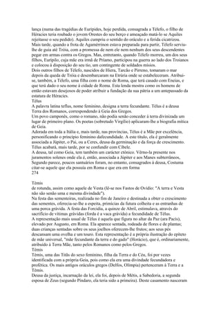 lança (numa das tragédias de Eurípides, hoje perdida, consagrada a Télefo, o filho de 
Héracies teria roubado o jovem Orestes do seu berço e ameaçado matá-lo se Aquiles 
rejeitasse o seu pedido). Aquiles cumpriu o sentido do oráculo e a ferida cicatrizou. 
Mais tarde, quando a frota de Agamérrinon estava preparada para partir, Télefo serviu-lhe 
de guia até Tróia, com a promessa de nem ele nem nenhum dos seus descendentes 
pegar em armas contra os Gregos. Mas, entretanto, quando Télefo morreu, um dos seus 
filhos, Eurípilo, cuja mãe era irmã de Príamo, participou na guerra ao lado dos Troianos 
e colocou à disposição do seu tio, um contingente de soldados mísios. 
Dois outros filhos de Télefo, nascidos de Hiera, Tarcão e Pirreno, tomaram o mar 
depois da queda de Tróia e desembarcaram na Etrúria onde se estabeleceram. Atribui-se, 
também, a Télefo, uma filha com o nome de Roma, que terá casado com Eneias, e 
que terá dado o seu nome à cidade de Roma. Esta lenda mostra como os homens de 
então estavam desejosos de poder atribuir a fundação da sua pátria a um antepassado da 
estatura de Héracies. 
Télus 
A palavra latina teflus, nome feminino, designa a terra fecundante. Télus é a deusa 
Terra dos Romanos, correspondendo à Geia dos Gregos. 
Um povo camponês, como o romano, não podia senão conceder à terra divinizada um 
lugar de primeiro plano. Os poetas (sobretudo Virgílio) aplicaram-lhe a biografia mítica 
de Geia. 
Adorada em toda a Itália e, mais tarde, nas províncias, Télus é a Mãe por excelência, 
personificando o princípio feminino dafecundidade. A este título, ela é geralmente 
associada a Júpiter, o Pai, ou a Ceres, deusa da germinação e da força de crescimento. 
Télus acabará, mais tarde, por se confundir com Cíbele. 
A deusa, tal como Geia, tem também um carácter ctónico. Vêrno-la presente nos 
juramentos solenes onde ela é, então, associada a Júpiter e aos Manes subterrâneos, 
Segundo parece, poucos santuários foram, no entanto, consagrados à deusa, Costuma 
citar-se aquele que ela possuía em Roma e que era em forma 
274 
Témis 
de rotunda, assim como aquele de Vesta (lê-se nos Fastos de Ovídio: "A terra e Vesta 
não são senão uma e mesma divindade"). 
Na festa das sementeiras, realizada no fim de Janeiro e destinada a obter o crescimento 
das sementes, oferecia-se-lhe a espeita, primícias da futura colheita e as entranhas de 
uma porca grávida. A festa das Forcidia, a quinze de Abril, estimulava, através do 
sacrifício de vítimas grávidas (forda é a vaca grávida) a fecundidade de Télus. 
A representação mais usual de Télus é aquela que figura no altar da Paz (ara Pacís), 
elevado por Augusto, em Roma. Ela aparece sentada, rodeada de flores e de plantas; 
duas crianças sentadas sobre os seus joelhos oferecem-lhe frutos; aos seus pés 
descansam uma ovelha e um touro. Esta representação é a própria ilustração do epíteto 
de mãe universal, "mãe fecundante da terra e do gado" (Horácio), que é, ordinariamente, 
atribuído à Terra Mãe, tanto pelos Romanos como pelos Gregos. 
Témis 
Témis, uma das Titãs do sexo feminino, filha da Terra e do Céu, foi por vezes 
identificada com a própria Geia, pois como ela era uma divindade fecundadora e 
profética. Os mais antigos oráculos gregos (Delfos, Olímpia) pertenceram à Terra e a 
Témis. 
Deusa da justiça, incarnação da lei, ela foi, depois de Métis, a Sabedoria, a segunda 
esposa de Zeus (segundo Píndaro, ela teria sido a primeira). Deste casamento nasceram 
 