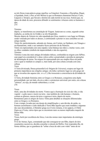 as três Horas (cuja palavra grega significa: as Estações): Eunomia, a Disciplina, Diqué, 
a Equidade, Irene, a Paz; as três Moiras (a que os Romanos chamaram Parcas): Cioto, 
Láquesis e Átropos, que fiavam o destino de cada mortal na sua roca; Astreia que, na 
época da idade de ouro, procurou difundir os sentimentos virtuosos entre os humanos e 
que, 
275 
Término 
depois, se transformou na constelação de Virgem. Juntavam-se a estas, segundo certas 
tradições, as ninfas do rio Eridão e as três Hespérides. 
Mesmo depois de Ártemis ter sido repudiada por Zeus, manteve o seu lugar no Olimpo, 
sendo venerada por todos os deuses, e continuando a prestar os seus conselhos ao seu 
antigo marido. 
Témis foi, particularmente, adorada em Atenas, em Corinto, no Epidauro, em Ténagra e 
em Ramanonte, onde o seu santuário ficava próximo do de Némesis. 
Témis era representada com uma espada e uma balança nas mãos e, muitas vezes, com 
os olhos vendados (símbolo da imparcialidade e não da cegueira). 
Término 
Término é uma das mais antigas divindades itálicas, confundida na origem com JúPiter, 
cujo papel era considerável: o deus velava sobre a propriedade e presidia às operações 
de delimitação de terras. Na origem foi representado por um simples bloco de pedra 
com o qual se mediam os campos e, mais tarde, por uma coluna coroada com uma 
cabeça. 
Terra 
A Terra divinizada, Deusa primordial (vd. Origem do Universo), ocupou um lugar de 
primeira importância nas religiões antigas: ela tinha o primeiro lugar no solo grego até 
que as invasões dos aqueus (séc. xv a. C.) lhe trouxeram a concorrência da divindade do 
Céu. 
A Terra, divindade feminina entre os Gregos e os Romanos, conquistou uma dupla 
personalidade: por um lado, ela era a mãe e a protectora universal; por outro, era a deusa 
"ctónica", ou seja, do mundo subterrâneo, e a este 
276 
Teseu 
título, uma das divindades da morte. Vemos aqui a ilustração do cicio da vida, a vida 
vegetal - o grão nasce e morre na terra - mas também da vida humana: o homem, 
contam as gêneses, nasceu da terra e regressa à terra, depois de morto. 
Remetemos para os artigos de Geia e Télus para detalhar as situações diferenciadas 
entre os Gregos e os Romanos. 
Com o tempo, levados por um desejo de simplificação e, sem dúvida, de união, os 
homens assimilaram o culto dedicado à Terra Mãe àqueles que eram rendidos a algumas 
das suas descendentes, à Deméter grega ou à Ceres romana, à ísis egípcia, à Cíbele 
frigia ou à Vesta, vários tipos que se encontram mais ou menos implicados naquele da 
Deusa Mãe. 
Teseu 
Teseu, herói por excelência da Ática, é um dos nomes mais importantes da mitologia 
grega. 
O rei de Atenas, Egeu, constatando que não conseguia ter um filho, depois de dois 
casamentos sucessivos, decidiu consultar o oráculo de Delfos. Este respondeu-lhe, de 
forma sibilina, que se guardasse de "soltar a boca do odre com vinho" antes de ter 
 
