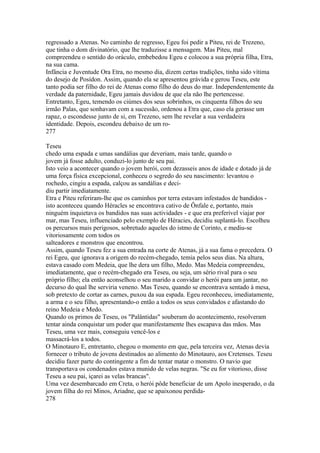 regressado a Atenas. No caminho de regresso, Egeu foi pedir a Piteu, rei de Trezeno, 
que tinha o dom divinatório, que lhe traduzisse a mensagem. Mas Piteu, mal 
compreendeu o sentido do oráculo, embebedou Egeu e colocou a sua própria filha, Etra, 
na sua cama. 
Infância e Juventude Ora Etra, no mesmo dia, dizem certas tradições, tinha sido vítima 
do desejo de Posídon. Assim, quando ela se apresentou grávida e gerou Teseu, este 
tanto podia ser filho do rei de Atenas como filho do deus do mar. Independentemente da 
verdade da paternidade, Egeu jamais duvidou de que ela não lhe pertencesse. 
Entretanto, Egeu, temendo os ciúmes dos seus sobrinhos, os cinquenta filhos do seu 
irmão Palas, que sonhavam com a sucessão, ordenou a Etra que, caso ela gerasse um 
rapaz, o escondesse junto de si, em Trezeno, sem lhe revelar a sua verdadeira 
identidade. Depois, escondeu debaixo de um ro- 
277 
Teseu 
chedo uma espada e umas sandálias que deveriam, mais tarde, quando o 
jovem já fosse adulto, conduzi-lo junto de seu pai. 
Isto veio a acontecer quando o jovem herói, com dezasseis anos de idade e dotado já de 
uma força física excepcional, conheceu o segredo do seu nascimento: levantou o 
rochedo, cingiu a espada, calçou as sandálias e deci-diu 
partir imediatamente. 
Etra e Piteu referiram-lhe que os caminhos por terra estavam infestados de bandidos - 
isto aconteceu quando Héracles se encontrava cativo de Ônfale e, portanto, mais 
ninguém inquietava os bandidos nas suas actividades - e que era preferível viajar por 
mar, mas Teseu, influenciado pelo exemplo de Héracies, decidiu suplantá-lo. Escolheu 
os percursos mais perigosos, sobretudo aqueles do istmo de Corinto, e mediu-se 
vitoriosamente com todos os 
salteadores e monstros que encontrou. 
Assim, quando Teseu fez a sua entrada na corte de Atenas, já a sua fama o precedera. O 
rei Egeu, que ignorava a origem do recém-chegado, temia pelos seus dias. Na altura, 
estava casado com Medeia, que lhe dera um filho, Medo. Mas Medeia compreendeu, 
imediatamente, que o recém-chegado era Teseu, ou seja, um sério rival para o seu 
próprio filho; ela então aconselhou o seu marido a convidar o herói para um jantar, no 
decurso do qual lhe serviria veneno. Mas Teseu, quando se encontrava sentado à mesa, 
sob pretexto de cortar as carnes, puxou da sua espada. Egeu reconheceu, imediatamente, 
a arma e o seu filho, apresentando-o então a todos os seus convidados e afastando do 
reino Medeia e Medo. 
Quando os primos de Teseu, os "Palântidas" souberam do acontecimento, resolveram 
tentar ainda conquistar um poder que manifestamente lhes escapava das mãos. Mas 
Teseu, uma vez mais, conseguiu vencê-los e 
massacrá-los a todos. 
O Minotauro E, entretanto, chegou o momento em que, pela terceira vez, Atenas devia 
fornecer o tributo de jovens destinados ao alimento do Minotauro, aos Cretenses. Teseu 
decidiu fazer parte do contingente a fim de tentar matar o monstro. O navio que 
transportava os condenados estava munido de velas negras. "Se eu for vitorioso, disse 
Teseu a seu pai, içarei as velas brancas". 
Uma vez desembarcado em Creta, o herói pôde beneficiar de um Apolo inesperado, o da 
jovem filha do rei Minos, Ariadne, que se apaixonou perdida- 
278 
 