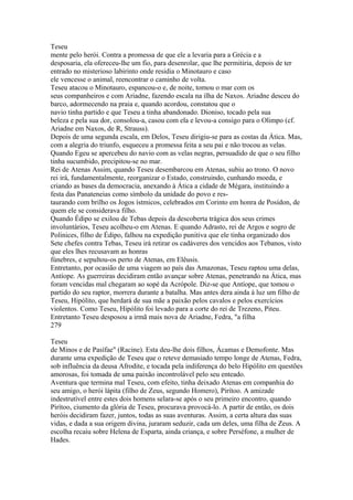 Teseu 
mente pelo herói. Contra a promessa de que ele a levaria para a Grécia e a 
desposaria, ela ofereceu-lhe um fio, para desenrolar, que lhe permitiria, depois de ter 
entrado no misterioso labirinto onde residia o Minotauro e caso 
ele vencesse o animal, reencontrar o caminho de volta. 
Teseu atacou o Minotauro, espancou-o e, de noite, tomou o mar com os 
seus companheiros e com Ariadne, fazendo escala na ilha de Naxos. Ariadne desceu do 
barco, adormecendo na praia e, quando acordou, constatou que o 
navio tinha partido e que Teseu a tinha abandonado. Dioniso, tocado pela sua 
beleza e pela sua dor, consolou-a, casou com ela e levou-a consigo para o Olimpo (cf. 
Ariadne em Naxos, de R, Strauss). 
Depois de uma segunda escala, em Delos, Teseu dirigiu-se para as costas da Ática. Mas, 
com a alegria do triunfo, esqueceu a promessa feita a seu pai e não trocou as velas. 
Quando Egeu se apercebeu do navio com as velas negras, persuadido de que o seu filho 
tinha sucumbido, precipitou-se no mar. 
Rei de Atenas Assim, quando Teseu desembarcou em Atenas, subiu ao trono. O novo 
rei irá, fundamentalmente, reorganizar o Estado, construindo, cunhando moeda, e 
criando as bases da democracia, anexando à Ática a cidade de Mégara, instituindo a 
festa das Panateneias como símbolo da unidade do povo e res-taurando 
com brilho os Jogos ístmicos, celebrados em Corinto em honra de Posídon, de 
quem ele se considerava filho. 
Quando Édipo se exilou de Tebas depois da descoberta trágica dos seus crimes 
involuntários, Teseu acolheu-o em Atenas. E quando Adrasto, rei de Argos e sogro de 
Polinices, filho de Édipo, falhou na expedição punitiva que ele tinha organizado dos 
Sete chefes contra Tebas, Teseu irá retirar os cadáveres dos vencidos aos Tebanos, visto 
que eles lhes recusavam as honras 
fúnebres, e sepultou-os perto de Atenas, em Elêusis. 
Entretanto, por ocasião de uma viagem ao país das Amazonas, Teseu raptou uma delas, 
Antíope. As guerreiras decidiram então avançar sobre Atenas, penetrando na Ática, mas 
foram vencidas mal chegaram ao sopé da Acrópole. Diz-se que Antíope, que tomou o 
partido do seu raptor, morrera durante a batalha. Mas antes dera ainda à luz um filho de 
Teseu, Hipólito, que herdará de sua mãe a paixão pelos cavalos e pelos exercícios 
violentos. Como Teseu, Hipólito foi levado para a corte do rei de Trezeno, Piteu. 
Entretanto Teseu desposou a irmã mais nova de Ariadne, Fedra, "a filha 
279 
Teseu 
de Minos e de Pasífae" (Racine). Esta deu-lhe dois filhos, Ácamas e Demofonte. Mas 
durante uma expedição de Teseu que o reteve demasiado tempo longe de Atenas, Fedra, 
sob influência da deusa Afrodite, e tocada pela indiferença do belo Hipólito em questões 
amorosas, foi tomada de uma paixão incontrolável pelo seu enteado. 
Aventura que termina mal Teseu, com efeito, tinha deixado Atenas em companhia do 
seu amigo, o herói lápita (filho de Zeus, segundo Homero), Pirítoo. A amizade 
indestrutível entre estes dois homens selara-se após o seu primeiro encontro, quando 
Pirítoo, ciumento da glória de Teseu, procurava provocá-lo. A partir de então, os dois 
heróis decidiram fazer, juntos, todas as suas aventuras. Assim, a certa altura das suas 
vidas, e dada a sua origem divina, juraram seduzir, cada um deles, uma filha de Zeus. A 
escolha recaiu sobre Helena de Esparta, ainda criança, e sobre Perséfone, a mulher de 
Hades. 
 