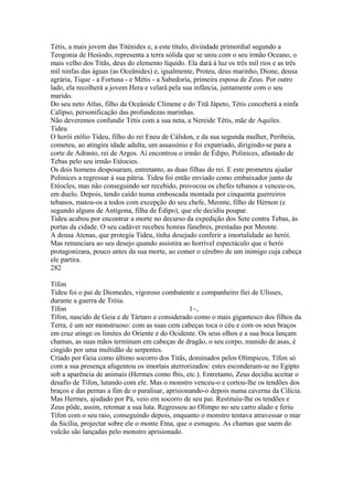 Tétis, a mais jovem das Titénides e, a este título, divindade primordial segundo a 
Teogonia de Hesíodo, representa a terra sólida que se uniu com o seu irmão Oceano, o 
mais velho dos Titãs, deus do elemento líquido. Ela dará à luz os três mil rios e as três 
mil ninfas das águas (as Oceânides) e, igualmente, Proteu, deus marinho, Dione, deusa 
agrária, Tique - a Fortuna - e Métis - a Sabedoria, primeira esposa de Zeus. Por outro 
lado, ela recolherá a jovem Hera e velará pela sua infância, juntamente com o seu 
marido. 
Do seu neto Atlas, filho da Oceânide Clímene e do Titã Jápeto, Tétis conceberá a ninfa 
Calipso, personificação das profundezas marinhas. 
Não deveremos confundir Tétis com a sua neta, a Nereide Tétis, mãe de Aquiles. 
Tideu 
O herói etólio Tideu, filho do rei Eneu de Cálidon, e da sua segunda mulher, Peribeia, 
cometeu, ao atingira idade adulta, um assassínio e foi expatriado, dirigindo-se para a 
corte de Adrasto, rei de Argos. Aí encontrou o irmão de Édipo, Polinices, afastado de 
Tebas pelo seu irmão Etéocies. 
Os dois homens desposaram, entretanto, as duas filhas do rei. E este prometeu ajudar 
Polinices a regressar à sua pátria. Tideu foi então enviado como embaixador junto de 
Etéocles, mas não conseguindo ser recebido, provocou os chefes tebanos e venceu-os, 
em duelo. Depois, tendo caído numa emboscada montada por cinquenta guerreiros 
tebanos, matou-os a todos com excepção do seu chefe, Meonte, filho de Hérnon (e 
segundo alguns de Antígona, filha de Édipo), que ele decidiu poupar. 
Tideu acabou por encontrar a morte no decurso da expedição dos Sete contra Tebas, às 
portas da cidade. O seu cadáver recebeu honras fúnebres, prestadas por Meonte. 
A deusa Atenas, que protegia Tideu, tinha desejado conferir a imortalidade ao herói. 
Mas renunciara ao seu desejo quando assistira ao horrível espectáculo que o herói 
protagonizara, pouco antes da sua morte, ao comer o cérebro de um inimigo cuja cabeça 
ele partira. 
282 
Tífon 
Tideu foi o pai de Diomedes, vigoroso combatente e companheiro fiei de Ulisses, 
durante a guerra de Tróia. 
Tífon 1~, 
Tífon, nascido de Geia e de Tártaro e considerado como o mais gigantesco dos filhos da 
Terra, é um ser monstruoso: com as suas cem cabeças toca o céu e com os seus braços 
em cruz atinge os limites do Oriente e do Ocidente. Os seus olhos e a sua boca lançam 
chamas, as suas mãos terminam em cabeças de dragão, o seu corpo, munido de asas, é 
cingido por uma multidão de serpentes. 
Criado por Geia como último socorro dos Titãs, dominados pelos Olímpicos, Tífon só 
com a sua presença afugentou os imortais aterrorizados: estes esconderam-se no Egipto 
sob a aparência de animais (Hermes como fbis, etc.). Entretanto, Zeus decidiu aceitar o 
desafio de Tífon, lutando com ele. Mas o monstro venceu-o e cortou-lhe os tendões dos 
braços e das pernas a fim de o paralisar, aprisionando-o depois numa caverna da Cilícia. 
Mas Hermes, ajudado por Pá, veio em socorro de seu pai. Restituiu-lhe os tendões e 
Zeus pôde, assim, retomar a sua luta. Regressou ao Olimpo no seu carro alado e feriu 
Tífon com o seu raio, conseguindo depois, enquanto o monstro tentava atravessar o mar 
da Sicília, projectar sobre ele o monte Etna, que o esmagou. As chamas que saem do 
vulcão são lançadas pelo monstro aprisionado. 
 