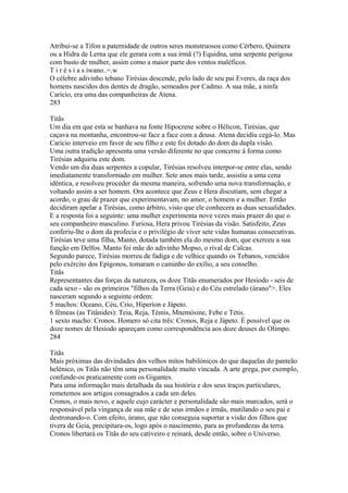 Atribui-se a Tífon a paternidade de outros seres monstruosos como Cérbero, Quimera 
ou a Hidra de Lerna que ele gerara com a sua irmã (?) Equidna, uma serpente perigosa 
com busto de mulher, assim como a maior parte dos ventos maléficos. 
T i r é s i a s iwano..=.w 
O célebre adivinho tebano Tirésias descende, pelo lado de seu pai Everes, da raça dos 
homens nascidos dos dentes de dragão, semeados por Cadmo. A sua mãe, a ninfa 
Caricio, era uma das companheiras de Atena. 
283 
Titãs 
Um dia em que esta se banhava na fonte Hipocrene sobre o Hélicon, Tirésias, que 
caçava na montanha, encontrou-se face a face com a deusa. Atena decidiu cegá-lo. Mas 
Caricio interveio em favor de seu filho e este foi dotado do dom da dupla visão. 
Uma outra tradição apresenta uma versão diferente no que concerne à forma como 
Tirésias adquiriu este dom. 
Vendo um dia duas serpentes a copular, Tirésias resolveu interpor-se entre elas, sendo 
imediatamente transformado em mulher. Sete anos mais tarde, assistiu a uma cena 
idêntica, e resolveu proceder da mesma maneira, sofrendo uma nova transformação, e 
voltando assim a ser homem. Ora acontece que Zeus e Hera discutiam, sem chegar a 
acordo, o grau de prazer que experimentavam, no amor, o homem e a mulher. Então 
decidiram apelar a Tirésias, como árbitro, visto que ele conhecera as duas sexualidades. 
E a resposta foi a seguinte: uma mulher experimenta nove vezes mais prazer do que o 
seu companheiro masculino. Furiosa, Hera privou Tirésias da visão. Satisfeito, Zeus 
conferiu-lhe o dom da profecia e o privilégio de viver sete vidas humanas consecutivas. 
Tirésias teve uma filha, Manto, dotada também ela do mesmo dom, que exerceu a sua 
função em Delfos. Manto foi mãe do adivinho Mopso, o rival de Calcas. 
Segundo parece, Tirésias morreu de fadiga e de velhice quando os Tebanos, vencidos 
pelo exército dos Epígonos, tomaram o caminho do exílio, a seu conselho. 
Titãs 
Representantes das forças da natureza, os doze Titãs enumerados por Hesíodo - seis de 
cada sexo - são os primeiros "filhos da Terra (Geia) e do Céu estrelado (úrano">. Eles 
nasceram segundo a seguinte ordem: 
5 machos: Oceano, Céu, Crio, Hiperíon e Jápeto. 
6 fêmeas (as Titânides): Teia, Reja, Témis, Mnemósine, Febe e Tétis. 
1 sexto macho: Cronos. Homero só cita três: Cronos, Reja e Jápeto. É possível que os 
doze nomes de Hesíodo apareçam como correspondência aos doze deuses do Olimpo. 
284 
Titãs 
Mais próximas das divindades dos velhos mitos babilónicos do que daquelas do panteão 
helénico, os Titãs não têm uma personalidade muito vincada. A arte grega, por exemplo, 
confunde-os praticamente com os Gigantes. 
Para uma informação mais detalhada da sua história e dos seus traços particulares, 
remetemos aos artigos consagrados a cada um deles. 
Cronos, o mais novo, e aquele cujo carácter e personalidade são mais marcados, será o 
responsável pela vingança de sua mãe e de seus irmãos e irmãs, mutilando o seu pai e 
destronando-o. Com efeito, úrano, que não conseguia suportar a visão dos filhos que 
tivera de Geia, precipitara-os, logo após o nascimento, para as profundezas da terra. 
Cronos libertará os Titãs do seu cativeiro e reinará, desde então, sobre o Universo. 
 