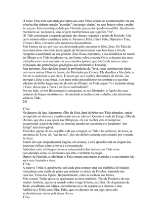 O nome Titãs teria sido dado por úrano aos seus filhos depois do acontecimento: na sua 
soberba eles tinham ousado "estender" (em grego: titaino) os seus braços sobre o poder 
de seu pai. Esta etimologia, dada por Hesíodo, parece do tipo do trocadilho. Geralmente 
reconhece-se, na palavra, uma origem mediterrânica que significa "rei". 
Os Titãs constituem a segunda geração dos deuses, segundo o relato de Hesíodo. Um 
certo número deles copularam entre si: Oceano e Tétis, Céu e Febe, Hiperíon e Teia, 
Cronos e Reia, e tiveram uma numerosa descendência. 
Mas Cronos irá ser, por sua vez, destronado pelo seu próprio filho, Zeus. Os Titãs do 
sexo masculino vão então (à excepção de Oceano) travar uma luta feroz a fim de 
recuperar a autoridade da sua geração. Zeus fixou, entretanto, a sua residência no monte 
do Olimpo e os Titãs instalaram-se, em frente, sobre o monte Otris, e durante dez anos 
multiplicaram - sem sucesso - os seus assaltos (parece que esta lenda nasceu como 
explicação das perturbações geológicas que afectaram a Tessália). 
Para terminar, Zeus decidiu descer às profundezas da Terra, onde continuavam ainda 
cativos os outros filhos de úrano, não libertados por Cronos. Ele deu-lhes a liberdade, a 
fim de os mobilizar a seu favor. É assim que os Cicoples, divindades do trovão, vão 
entregar a Zeus a sua força. Este entra então pessoalmente no combate e a sua mão 
vibrante de brilho lança um raio do alto do Olimpo: os Titãs cegam "e o incêndio atinge 
o Caos: diz-se que a Terra e o Céu se confundirarn". 
Por seu lado, os três Hecatonquiros asseguram, ao seu libertador, o Apolo das suas 
centenas de braços monstruosos. Arrancando as rochas com os dedos, eles atiram-nas 
sobre os Titãs. 
285 
Tróia 
No decurso da luta, Aqueronte, filho de Geia, dará de beber aos Titãs alterados, sendo 
precipitado no abismo e transformado em rio infernal. Quanto à ninfa do Estige, filha de 
Oceano, que deu a sua ajuda aos Olímpicos, ela vai receber uma recompensa 
excepcional: a partir de então os imortais jurarão em seu nome e o juramento "por 
Estige" será irrevogável. 
Vencidos, apesar do seu orgulho e da sua coragem, os Titãs vão conhecer, de novo, as 
entranhas da Terra: ali, "nas trevas", eles são definitivamente aprisionados por vontade 
de Zeus. 
Foram eles que despedaçaram Zagreu, em criança, e este episódio está na origem das 
doutrinas órficas sobre a morte e a ressurreição. 
Adorados entre os Gregos como os antepassados dos homens, os Titãs eram 
considerados como os inventores das artes e também da magia. 
Depois de Hesíodo, a referência a Titãs tomará uma maior extensão e o seu número não 
será mais limitado a doze. 
Tritão 
A palavra Tritão é, geralmente, utilizada para nomear uma das múltiplas divindades 
masculinas com cauda de peixe que animam o cortejo de Posídon, soprando nas 
conchas. Vemo-los figurar, frequentemente, entre as estátuas nas fontes. 
Mas o nome Tritão aplica-se igualmente ao deus marinho, filho de Posídon e de sua 
mulher Anfitrite, que teria reinado sobre o lago Tritone, na Líbia. Os Argonautas de 
Jasão, encalhados em África, encontraram-no e ele ajudou-os a retomar o mar. 
Atríbui-se a Tritão uma filha, Palas, que, no decurso de um jogo, teria sido 
acidentalmente morta pela deusa Atena. 
Tróia 
 