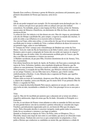 Quando Zeus confiou a Alcrnena o germe de Héracies, proclamou sob juramento, que o 
primeiro descendente de Perseu que nascesse, seria inves- 
286 
Tróia 
tido de um poder temporal sem exemplo. Ele foi encorajado nesta declaração por Ate - o 
Erro - a deusa com pés leves que pousa sobre as cabeças sem que elas tenham 
consciência. Na realidade, graças a uma trapaça de Hera, Euristeu, primo de Alemena, 
nasceu antes de Héracies e beneficiou, em detrimento do filho de Zeus, dos efeitos da 
promessa divina. 
A colina do Erro Ate induziu o rei dos deuses em erro. Mas ele vingou-se, precipitando-a 
do alto do Olimpo e proibindo-lhe, para sempre, o regresso ao mundo dos imortais. A 
partir de então a sua influência só se exercerá sobre os homens. 
Ate caiu na Frigia, sobre uma colina, e é esta colina de Ate que irá ser inocentemente 
escolhida para se tornar a cidadela de Tróia: a nefasta influência da deusa irá exercer-se, 
em primeiro lugar, sobre os seus habitantes. 
O "romance de Tróia" começa com o desembarque de Dárdano nas costas da Ásia 
Menor. Teria ele vindo da ilha de Samotrácia ou da Itália Central, como o afirmaram os 
Romanos, para os quais a emigração de Eneias não era senão um regresso às origens? 
De onde quer que ele tenha vindo, foi calorosamente acolhido pelo rei Teucro, que lhe 
deu a sua filha em casamento e o tornou seu sucessor. 
A Dárdano sucederam, de pai para filho, Erictónio (homónimo do rei de Atenas), Trós, 
Ilo e Laomedonte. 
Este último beneficiou do Apolo de Apolo, de Posídon e de Éaco para a construção dos 
muros de Tróia. Enfrentou, também, uma expedição dirigida por Héracies, que lhe 
cobrava as suas promessas. Encontrou a morte no combate, assim como todos os seus 
filhos presentes, à excepção da sua filha Hesíone, que Héracies ofereceu em casamento 
ao seu amigo Téiamon, e do seu filho mais novo, Podarces, que o herói vendeu 
simbolicamente a Hesfone. A este, Héracles deu o cognome de Príamo, que significa 
"aquele que foi vendido". 
Príamo subiu ao trono de Laomedonte, desposou uma filha do adivinho Mérope, Arisbe 
e, depois de a repudiar, casou com Hécuba, que foi muito fértil. O seu primeiro filho foi 
Heitor e o segundo foi Páris. 
Pãris e a maçã da discórdia Quando Páris nasceu, apareceu ao seu pai, em sonho, com 
uma tocha na mão, incendiando a cidadela de Tróia. Este presságio levou os seus pais a 
287 
Tróia 
expô-lo. Mas ele foi recolhido por pastores que o educaram até se tornar um sólido e 
magnífico adolescente, digno do nome que lhe foi dado: Alexandre (o Protegido ou o 
Protector). 
Um dia, os servidores de Príamo viram adiantar-se sobre as manadas de Páris um touro 
de uma grande beleza: este devia constituir o prêmio oferecido ao vencedor dos Jogos 
Fúnebres, periodicamente organizados pelo rei, em honra do filho que ele julgava 
morto. Páris-Alexandre decidiu ir concorrer incógnito, tendo ganho todos os concursos. 
Então fez-se reconhecer e retomou o seu lugar no palácio. 
Quando se festejavam as núpcias de Tétis e de Peleu, entre os Olímpicos, Éris, a 
Discórdia, lançou uma maçã de ouro entre os convidados, que devia ser oferecida à mais 
bela das deusas. Nenhum dos convivas se quis comprometer no julgamento, e Zeus 
pediu a Hermes que conduzisse as candidatas ao monte Ida, que dominava a cidade de 
 