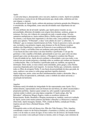 Apolo 
-o com uma lança e, desesperado com o seu acto, implorou a morte. Apolo teve piedade 
e transformou-o numa árvore de folha persistente que, desde então, simboliza um luto 
sem tréguas: o cipreste. 
As atribuições de Apolo Apolo, embora não pertença à primeira geração dos Olímpicos, 
é considerado, na Antiguidade, como uma das divindades mais importantes do seu 
panteão. 
Os seus atributos são de tal modo vqriados, que Apolo parece resumir, na sua 
personalidade, diferentes divindades com origens bem distintas: asiáticas, gregas ou 
cretenses. Por isso, ele é objecto de veneração em todo o mundo antigo. Os seus 
santuários multiplicam-se, muito embora Delos e Delfos sejam os mais importantes. 
No entanto, a sua faceta mais importante é a de deus solar, como podemos verificar 
pelos seus epítetos: "O Dourado", o deus "com cabelos de ouro" e, sobretudo, "o 
brilhante", que os romanos transformaram em Febo. Vemo-lo percorrer a terra, ano após 
ano, recriando a sua primeira viagem, para alcançar no fim do Outono os países 
nórdicos dos Hiperbóreos e regressar na Primavera à sua residência de Delfos onde, 
durante o Verão, o sol brilha como em nenhuma outra parte da Grécia. 
A sua faceta de deus solar torna-o um deus benéfico e purificador. É ele que faz 
germinar a vida e espalha a felicidade, apresentando-se por isso, quer como um deus 
pastoril quer como um deus poeta e músico, o Musageta (o condutor das Musas). 
Como divindade da luz, Apolo deverá combater a obscuridade e, por essa razão, o seu 
oráculo tem por missão projectar a claridade sobre as sombras que roubam aos humanos 
o conhecimento. Mas o sol benéfico e purificador pode ser, também, um agente de 
destruição. Deste modo, os raios solares eram entendidos, pelos gregos, como flechas 
assassinas disparadas pelo cruel arqueiro. As mesmas flechas que, certamente, mataram 
todos os filhos da arrogante Níobe. É esta faceta da personalidade do deus que pode, de 
resto, explicar o seu nome (o verbo grego apoilumi significa destruir). 
Apolo surge-nos, assim, como um deus simultaneamente criador e destruidor. Mas a 
tradição órfica irá apresentá-lo, sobretudo, como o símbolo da ordem universal, a 
encarnação da harmonia. 
33 
Aqueloo 
Nenhuma outr@ divindade da Antiguidade foi tão representada como Apolo. Ele é, 
inIutavelmente, representado como um homem de rara beleza, de cabelo encaracolado e 
proporções perfeitas. Aparece quase sempre nu, salvo quando é apresentado como 
citarista (então é coberto com uma túpica comprida). O Apolo antigo, dito "de 
Belvedere", influenciou Miquei-Ãngeio e todos os escultores italianos do 
Renascimento. Rodin, Bourdelle e Despiau mostraram-se, também, sensíveis à sedução 
de Apolo, assim como muitos pintores (de Rafaci a Boucher e a Deiacroix) e músicos 
(Stravinski, Apolo musageta, bailado, 1928; a lenda de Dafrie, contada por Ovídio, 
inspirou um acto lírico a Richard Strauss, 1938). 
Aqueloo 
Primogénito entre os três mil deuses-rios, filho dos Titãs Oceano e Tétis, Aqueloo, 
considerado o maior rio da Grécia (limitando a Acarnénia e a Etólia), era venerado 
como o rei de todos os cursos de água. (Cinco outros rios da Grécia e da Grande-Grécia 
usam o seu nome e este acaba por tornar-se mesmo, entre os Gregos, num sinónimo de 
rio.) 
 