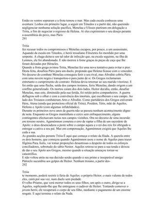 Então os ventos sopraram e a frota tomou o mar. Mas cada escala conheceu uma 
aventura: Lesbos em primeiro lugar, a seguir em Ténedos e a partir daí, não querendo 
negligenciar nenhuma solução pacífica, Menelau e Ulisses partiram em delegação a 
Tróia, a fim de negociar o regresso de Helena. Aí eles exprimiram o seu desejo perante 
a assembleia do povo, mas Páris 
291 
Tróia 
fez recusar todos os compromissos e Menelau escapou, por pouco, a um assassinato, 
Aquando da escala em Ténedos, o herói tessaliano Filoctetes foi mordido por uma 
serpente. A chaga deitava um tal odor de infecção que, na escala seguinte, na ilha de 
Lemnos, ele foi abandonado. E não morreu à fome graças às peças de caça que lhe 
foram deixadas por Héracles. 
Quando a frota grega avistou Tróia, Menelau fez uma nova tentativa para evitar o pior. 
Desta feita, desafiou Páris para um duelo, propondo que Helena ficasse com o vencedor. 
No decurso do combate Menelau conseguiu ferir o seu rival, mas Afrodite cobriu Páris 
com uma nuvem negra e transportou-o para junto de si. Os Gregos reclamaram 
entretanto o cumprimento do contrato: Helena devia retornar ao seu marido vitorioso. E 
foi então que uma flecha, saída dos campos troianos, feriu Menelau, dando origem a um 
conflito generalizado. Os mortos caíam dos dois lados. Heitor decidiu, então, desafiar 
Menelau, mas este, diminuído pela sua ferida, foi retido pelos companheiros. A guerra 
deflagrou sob o olhar e com a conivência dos imortais, que escolheram o seu campo. Ao 
lado dos Troianos combateram Ares e Afrodite. Como partidários dos Gregos estiveram 
Hera, Atena (ainda que protectora oficial de Tróia), Posídon, Tétis, mãe de Aquiles, 
Hefesto e Apolo (com algumas infidelidades). 
Durante os primeiros nove anos de guerra não se passou nenhum acontecimento digno 
de nota. Enquanto os Gregos mantinham o cerco sem enfraquecimento, alguns 
contingentes efectuavam razias nos campos vizinhos. Ora no decurso de uma incursão 
em terreno neutro, Agamémnon cometeu o erro de raptar a filha de um sacerdote de 
Apolo: o deus desencadeou a peste sobre o campo aqueu e o rei dos reis foi obrigado a 
entregar a cativa a seu pai. Mas em compensação, Agamémnon exigirá que Aquiles lhe 
ceda a sua. 
As grandes acções perante Tróia É aqui que começa o relato da Ilíada. A querela entre 
os dois homens, que começou quando Agamémnon usou o nome de Aquiles para trazer 
lfigénia Para Áulis, vai tomar proporções desastrosas a despeito de todos os esforços 
conciliadores, sobretudo do sábio Nestor. Aquiles retirou-se para a sua tenda e deixou 
de dar o seu Apolo aos Gregos, mesmo quando a situação ameaçou tornar-se 
catastrófica. 
E não voltou atrás na sua decisão senão quando o seu primo e inseparável amigo 
Pátroclo sucumbiu aos golpes de Heitor. Nenhum troiano, a partir des- 
292 
Tróia 
te momento, poderá resistir à fúria de Aquiles: o próprio Heitor, o mais valente de todos 
eles, cairá por sua vez, num duelo sem piedade. 
O velho Príamo, que verá morrer todos os seus filhos, um após o outro, dirige-se a 
Aquiles, suplicando-lhe que lhe entregasse o cadáver de Heitor. Tentando comover o 
jovem herói, ele recuperará o corpo de seu filho, mediante o pagamento de um enorme 
resgate. E aqui termina o relato da Nada. 
 