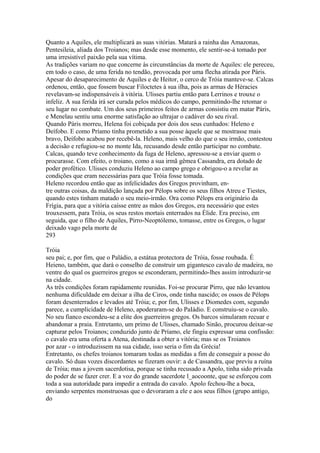 Quanto a Aquiles, ele multiplicará as suas vitórias. Matará a rainha das Amazonas, 
Pentesileia, aliada dos Troianos; mas desde esse momento, ele sentir-se-á tomado por 
uma irresistível paixão pela sua vítima. 
As tradições variam no que concerne às circunstâncias da morte de Aquiles: ele pereceu, 
em todo o caso, de uma ferida no tendão, provocada por uma flecha atirada por Páris. 
Apesar do desaparecimento de Aquiles e de Heitor, o cerco de Tróia manteve-se. Calcas 
ordenou, então, que fossem buscar Filoctetes à sua ilha, pois as armas de Héracies 
revelavam-se indispensáveis à vitória. Ulisses partiu então para Lerrinos e trouxe o 
infeliz. A sua ferida irá ser curada pelos médicos do campo, permitindo-lhe retomar o 
seu lugar no combate. Um dos seus primeiros feitos de armas consistiu em matar Páris, 
e Menelau sentiu uma enorme satisfação ao ultrajar o cadáver do seu rival. 
Quando Páris morreu, Helena foi cobiçada por dois dos seus cunhados: Heleno e 
Deífobo. E como Príamo tinha prometido a sua posse àquele que se mostrasse mais 
bravo, Deífobo acabou por recebê-la. Heleno, mais velho do que o seu irmão, contestou 
a decisão e refugiou-se no monte Ida, recusando desde então participar no combate. 
Calcas, quando teve conhecimento da fuga de Heleno, apressou-se a enviar quem o 
procurasse. Com efeito, o troiano, como a sua irmã gêmea Cassandra, era dotado de 
poder profético. Ulisses conduziu Heleno ao campo grego e obrigou-o a revelar as 
condições que eram necessárias para que Tróia fosse tomada. 
Heleno recordou então que as infelicidades dos Gregos provinham, en-tre 
outras coisas, da maldição lançada por Pélops sobre os seus filhos Atreu e Tiestes, 
quando estes tinham matado o seu meio-irmão. Ora como Pélops era originário da 
Frígia, para que a vitória caísse entre as mãos dos Gregos, era necessário que estes 
trouxessem, para Tróia, os seus restos mortais enterrados na Élide. Era preciso, em 
seguida, que o filho de Aquiles, Pirro-Neoptólemo, tomasse, entre os Gregos, o lugar 
deixado vago pela morte de 
293 
Tróia 
seu pai; e, por fim, que o Paládio, a estátua protectora de Tróia, fosse roubada. É 
Heieno, também, que dará o conselho de construir um gigantesco cavalo de madeira, no 
ventre do qual os guerreiros gregos se esconderam, permitindo-lhes assim introduzir-se 
na cidade. 
As três condições foram rapidamente reunidas. Foi-se procurar Pirro, que não levantou 
nenhuma dificuldade em deixar a ilha de Ciros, onde tinha nascido; os ossos de Pélops 
foram desenterrados e levados até Tróia; e, por fim, Ulisses e Diomedes com, segundo 
parece, a cumplicidade de Heleno, apoderaram-se do PaIádio. E construiu-se o cavalo. 
No seu fianco escondeu-se a elite dos guerreiros gregos. Os barcos simularam recuar e 
abandonar a praia. Entretanto, um primo de Ulisses, chamado Sinão, procurou deixar-se 
capturar pelos Troianos; conduzido junto de Príamo, ele fingiu expressar uma confissão: 
o cavalo era uma oferta a Atena, destinada a obter a vitória; mas se os Troianos 
por azar - o introduzissem na sua cidade, isso seria o fim da Grécia! 
Entretanto, os chefes troianos tomaram todas as medidas a fim de conseguir a posse do 
cavalo. Só duas vozes discordantes se fizeram ouvir: a de Cassandra, que previu a ruína 
de Tróia; mas a jovem sacerdotisa, porque se tinha recusado a Apolo, tinha sido privada 
do poder de se fazer crer. E a voz do grande sacerdote l_aocoonte, que se esforçou com 
toda a sua autoridade para impedir a entrada do cavalo. Apolo fechou-lhe a boca, 
enviando serpentes monstruosas que o devoraram a ele e aos seus filhos (grupo antigo, 
do 
 