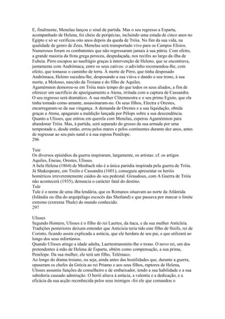 E, finalmente, Menelau lançou o sinal de partida. Mas o seu regresso a Esparta, 
acompanhado de Helena, foi cheio de peripécias, incluindo uma estada de cinco anos no 
Egipto e só se verificou oito anos depois da queda de Tróia. No fim da sua vida, na 
qualidade de genro de Zeus, Menelau será transportado vivo para os Campos Elísios. 
Numerosos foram os combatentes que não regressaram jamais à sua pátria. Com efeito, 
a grande maioria da frota grega pereceu, despedaçada, nos recifes ao largo da ilha de 
Eubeia. Pirro escapou ao naufrágio graças à intervenção de Heleno, que se encontrava, 
juntamente com Andrómaca, entre os seus cativos: o adivinho recomendou-lhe, com 
efeito, que tomasse o caminho de terra. À morte de Pirro, que tinha desposado 
Andrómaca, Heleno sucedeu-lhe, desposando a sua viúva e dando o seu trono, à sua 
morte, a Molosso, nascido da Troiana e do filho de Aquiles. 
Agamémnon demorou-se em Tróia mais tempo do que todos os seus aliados, a fim de 
oferecer um sacrifício de apaziguamento a Atena, irritada com a captura de Cassandra. 
O seu regresso será dramático. A sua mulher Clitemnestra e o seu primo Egisto, que ela 
tinha tomado como amante, assassinaram-no. Os seus filhos, Electra e Orestes, 
encarregaram-se da sua vingança. A demanda de Orestes e a sua liquidação, obtida 
graças a Atena, apagaram a maldição lançada por Pélops sobre a sua descendência. 
Quanto a Ulisses, que entrou em querela com Menelau, esperou Agamémnon para 
abandonar Tróia. Mas, à partida, será separado do grosso da sua armada por uma 
tempestade e, desde então, errou pelos mares e pelos continentes durante dez anos, antes 
de regressar ao seu país natal e à sua esposa Penélope. 
296 
Tuie 
Os diversos episódios da guerra inspiraram, largamente, os artistas: cf. os artigos 
Aquiles, Eneias, Orestes, Ulisses. 
A bela Helena (1864) de Menbach não é a única paródia inspirada pela guerra de Tróia. 
Já Shakespeare, em Troilo e Cassandra (1601), conseguiu apresentar os heróis 
homéricos irreverentemente caídos do seu pedestal. Giraudoux, com A Guerra de Tróía 
não acontecerá (1935), denuncia o carácter fatal do destino. 
Tule 
Tule é o nome de uma ilha lendária, que os Romanos situavam ao norte da Atlântida 
(Islândia ou ilha do arquipélago escocês das Shetland) e que passava por marcar o limite 
extremo (extrema Thule) do mundo conhecido. 
297 
Ulisses 
Segundo Homero, Ulisses é o filho do rei Laertes, da ítaca, e da sua mulher Anticleia. 
Tradições posteriores deixam entender que Anticieia teria tido este filho de Sísifo, rei de 
Corinto, ficando assim explicada a astúcia, que ele herdara de seu pai, e que utilizará ao 
longo dos seus infortúnios. 
Quando Ulisses atinge a idade adulta, Laertestransmite-lhe o trono. O novo rei, um dos 
pretendentes à mão de Helena de Esparta, obtém como compensação, a sua prima, 
Penélope. Da sua mulher, ele terá um filho, Telémaco. 
Ao longo do drama troiano, ou seja, ainda antes das hostilidades que, durante a guerra, 
opuseram os chefes da Grécia ao rei Príamo e aos seus filhos, raptores de Helena, 
Ulisses assumiu funções de conselheiro e de embaixador, tendo a sua habilidade e a sua 
sabedoria causado admiração. O herói aliava à astúcia, a valentia e a dedicação, e a 
eficácia da sua acção reconhecida pelos seus inimigos -foi ele que comandou o 
 