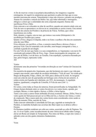 A fim de reservar o trono à sua própria descendência, Ino imaginou o seguinte 
estratagema: irá sugerir às camponesas que queimem os grãos de trigo que os seus 
maridos tencionavam semear. Naturalmente o trigo não cresceu e, perante este prodígio, 
Átamas foi consultar o oráculo de Delfos. Ino, que tinha subornado o mensageiro, 
obrigou-o a dizer que a calamidade não seria conjurada enquanto Átamas não 
sacrificasse Frixo e Hele. 
Estes estavam a ser colocados no altar de sacrifício, quando um carneiro alado com um 
Velo de ouro se apresentou e os elevou no ar, arrancando-os assim à morte. Este animal 
era fruto dos amores de Posídon e da princesa da Trácia, Teófana, que o deus 
transformou em ovelha. 
Hele, durante a viagem, caiu no mar, que tomou o seu nome (Helesponto) e foi 
recolhida por Posídon que a amou. 
Quanto a Frixo, chegou à Cólquida, onde o rei Eetes o acolheu e lhe deu em casamento 
uma das suas filhas. 
Frixo ofereceu, em sacrifício, a Zeus, o carneiro maravilhoso e deixou a Eetes o 
precioso Velo. Este foi amarrado a um carvalho, num bosque consagrado a Ares, e 
confiado à guarda de um dragão. 
Foi este Velo de ouro que Jasão e os seus companheiros, os Argonautas o seu navio foi 
construido pelo próprio filho de Frixo, Argo - foram encarregados de conquistar, em 
proveito de Pélias, o rei de loico, na Tessália. Esta expedição, a primeira efectuada por 
mar, pelos Gregos, representa verda- 
303 
Ventos 
deiramente uma das primeiras "investidas em direcção ao ouro" (minas do Cáucaso) da 
história. 
Em memória da epopeia dos Argonautas, que não hesitaram em expor a sua vida para 
cumprir uma missão, uma ordem de cavalaria intitulada o "Velo de ouro" foi criada pelo 
Duque da Borgonha, Filipe, o Bom, em 1420, para a defesa da fé cristã. As insígnias 
eram um colar de ouro do qual pendia um berloque com a forma de um carneiro. A 
ordem existiu em Espanha até à abolição, em 1931, da monarquia. A expedição 
inspirou, igualmente, a tragédia de Corneille, O Velo de ouro (166 1 ). 
Ventos 
Os ventos, como todas as forças da natureza, foram personificadas na Antiguidade. Os 
Gregos faziam distinção entre os ventos favoráveis e os ventos hostis, opondo, por 
exemplo, Bóreas, o vento rápido e furioso, a Zéfiro, a brisa ligeira. 
Tanto a uns como a outros foram atribuídas diversas aventuras: Bóreas, Zéfiro, Noto (o 
vento quente do Sul) passavam por ser os filhos de Eos, a Aurora e de Astreu, o vento 
do crepúsculo. Mas a maior parte dos ventos hostis eram considerados como sendo os 
filhos do monstro Tifon, nascido da Terra. 
Todos estavam submetidos à autoridade de Éolo que, seguindo as instruções de 
Posídon, os mantinha fechados nas cavernas das ilhas Lipari ou os deitava sobre o 
Oceano. 
Os Romanos também renderam um culto aos ventos, associado ao culto de Neptuno. No 
séc. iii vê-se Cipião, como reconhecimento de uma vitória naval obtida sobre Cartago, 
elevar em Roma um templo às Tempestades. Nos mitos de Mitra, o sopro dos ventos é 
adorado como um dos quatro elementos fundamentais. 
304 
Vesta 
 