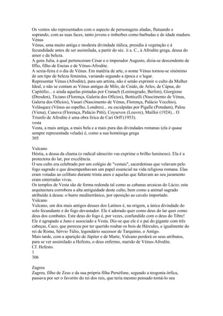 Os ventos são representados com o aspecto de personagens aladas, flutuando e 
soprando, com as suas faces, tanto jovens e imberbes como barbudas e de idade madura. 
Vénus 
Vénus, uma muito antiga e modesta divindade itálica, presidia à vegetação e à 
fecundidade antes de ser assimilada, a partir do séc. ii a. C., à Afrodite grega, deusa do 
amor e da beleza. 
A gens Julia, à qual pertenceram César e o imperador Augusto, dizia-se descendente de 
Iffio, filho de Eneias e de Vénus-Afrodite. 
A sexta-feira é o dia de Vénus. Em matéria de arte, o nome Vénus tornou-se sinónimo 
de um tipo de beleza feminina, variando segundo a época e o lugar. 
Representar Vénus (Afrodite), para um artista, não é senão exprimir o culto da Mulher 
Ideal, e não se contam as Vénus antigas de Milo, de Cnido, de Arles, de Cápua, do 
Capitólio... e ainda aquelas pintadas por Cranach (Leninegrado, Berlim), Giorgione 
(Dresden), Ticiano (Florença, Galeria dos Ofícios), Botticelli (Nascimento de Vénus, 
Galeria dos Ofícios), Vasari (Nascimento de Vénus, Florença, Palácio Vecchio), 
Velásquez (Vénus ao espelho, Londres)... ou esculpidas por Pigalle (Potsdam), Palou 
(Viena), Canova (Florença, Palácio Pitti), Coysevox (Louvre), Mailloi (1924)... O 
Triunfo de Afrodíte é uma obra lírica de Cari Orff (1953). 
vesta 
Vesta, a mais antiga, a mais bela e a mais pura das divindades romanas (ela é quase 
sempre representada velada) é, como a sua homóioga grega 
305 
Vulcano 
Héstia, a deusa da chama (o radical sânscrito vas exprime o brilho luminoso). Ela é a 
protectora do lar, por excelência. 
O seu culto era celebrado por um colégio de "vestais", sacerdotisas que velavam pelo 
fogo sagrado e que desempenhavam um papel essencial na vida religiosa romana. Elas 
eram votadas ao celibato durante trinta anos e aquelas que faltavam ao seu juramento 
eram enterradas vivas. 
Os templos de Vesta são de forma redonda tal como as cabanas arcaicas do Lácio; esta 
arquitectura corrobora a alta antiguidade deste culto, bem como a animal sagrado 
atribuído à deusa: o burro mediterrânico, por oposição ao cavalo importado. 
Vulcano 
Vulcano, um dos mais antigos deuses dos Latinos é, na origem, a única divindade do 
solo fecundante e do fogo devastador. Ele é adorado quer como deus do lar quer como 
deus dos combates. Este deus do fogo é, por vezes, confundido com o deus do Tibre! 
Ele é agrupado a Juno e associado a Vesta. Diz-se que ele é o pai do gigante com três 
cabeças, Caco, que pereceu por ter querido roubar os bois de Hércules, e igualmente do 
rei de Roma, Sérvio Túlio, legendário sucessor de Tarquínio, o Antigo. 
Mais tarde, com a aparição de Júpiter e de Marte, Vulcano perderá os seus atributos, 
para se ver assimilado a Hefesto, o deus enfermo, marido de Vénus-Afrodite. 
Cf. Hefesto. 
1 
306 
Zagreu 
Zagreu, filho de Zeus e da sua própria filha Perséfone, segundo a teogonia órfica, 
passava por ser o favorito do rei dos reis, que teria mesmo pensado torná-lo seu 
 