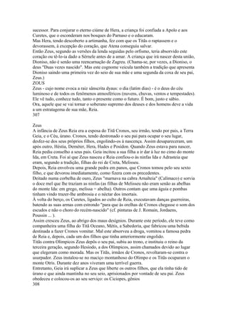 sucessor. Para conjurar o eterno ciúme de Hera, a criança foi confiada a Apolo e aos 
Curetes, que o esconderam nos bosques do Parnaso e o educaram. 
Mas Hera, tendo descoberto a artimanha, fez com que os Titãs o raptassem e o 
devorassem, à excepção do coração, que Atena conseguiu salvar. 
Então Zeus, segundo as versões da lenda seguidas pelo orfismo, teria absorvido este 
coração ou tê-lo-ia dado a Sérnele antes de a amar. A criança que irá nascer desta união, 
Dioniso, não é senão uma reencarnação de Zagreu. (Chama-se, por vezes, a Dioniso, o 
deus "Duas vezes nascido". Mas este cognome veicula também a tradição que apresenta 
Dioniso saindo uma primeira vez do seio de sua mãe e uma segunda da coxa de seu pai, 
Zeus.) 
ZOUS 
Zeus - cujo nome evoca a raiz sânscrita dyaus: o dia (latim dias) - é o deus do céu 
luminoso e de todos os fenômenos atmosféricos (nuvens, chuvas, ventos e tempestades). 
Ele vê tudo, conhece tudo, tanto o presente como o futuro. É bom, justo e sábio. 
Ora, aquele que se vai tornar o soberano supremo dos deuses e dos homens deve a vida 
a um estratagema de sua mãe, Reia. 
307 
Zeus 
A infância de Zeus Reia era a esposa do Titã Cronos, seu irmão, tendo por pais, a Terra 
Geia, e o Céu, úrano. Cronos, tendo destronado o seu pai para ocupar o seu lugar, 
desfez-se dos seus próprios filhos, engolindo-os à nascença. Assim desapareceram, um 
após outro, Héstia, Deméter, Hera, Hades e Posídon. Quando Zeus estava para nascer, 
Reia pediu conselho a seus pais. Geia incitou a sua filha a ir dar à luz no cimo do monte 
Ida, em Creta. Foi aí que Zeus nasceu e Reia confiou-o às ninfas Ida e Adrasteia que 
eram, segundo a tradição, filhas do rei de Creta, Melisseu. 
Depois, Reia envolveu uma grande pedra em panos, que Cronos tomou pelo seu sexto 
filho, e que devorou imediatamente, como fizera com os precedentes. 
Deitado numa corbelha de ouro, Zeus "marnava na cabra Arnalteia" (Calímaco) e sorvia 
o doce mel que lhe traziam as ninfas (as filhas de Melisseu não eram senão as abelhas 
do monte Ida: em grego, melissa = abelha). Outros contam que uma águia e pombas 
tinham vindo trazer-lhe ambrosia e o néctar dos imortais. 
À volta do berço, os Curetes, ligados ao culto de Reia, executavam danças guerreiras, 
batendo as suas armas com estrondo "para que às orelhas de Cronos chegasse o som dos 
escudos e não o choro do recém-nascido" (cf. pinturas de J. Romain, Jordaens, 
Poussin ... ). 
Assim cresceu Zeus, ao abrigo dos maus desígnios. Durante este período, ele teve como 
companheira uma filha do Titã Oceano, Métis, a Sabedoria, que fabricou uma bebida 
destinada a fazer Cronos vomitar. Mal este absorveu a droga, vomitou a famosa pedra 
de Reia e, depois, cada um dos filhos que tinha anteriormente engolido. 
Titãs contra Olímpicos Zeus depôs o seu pai, subiu ao trono, e instituiu o reino da 
terceira geração, segundo Hesíodo, a dos Olímpicos, assim chamados devido ao lugar 
que elegeram como morada. Mas os Titãs, irmãos de Cronos, revoltaram-se contra o 
usurpador. Zeus instalou-se no maciço montanhoso do Olimpo e os Titãs ocuparam o 
monte Otris. Durante dez anos viveram uma terrível guerra. 
Entretanto, Geia irá suplicar a Zeus que liberte os outros filhos, que ela tinha tido de 
úrano e que ainda mantinha no seu seio, aprisionados por vontade de seu pai. Zeus 
obedeceu e colocou-os ao seu serviço: os Ciciopes, gênios 
308 
 