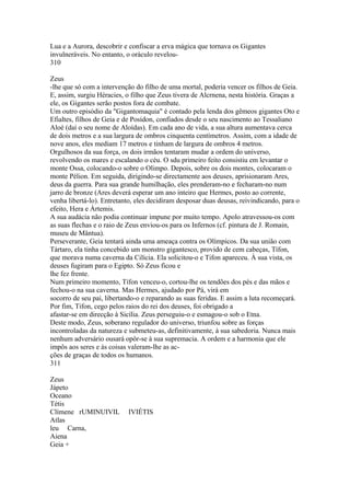 Lua e a Aurora, descobrir e confiscar a erva mágica que tornava os Gigantes 
invulneráveis. No entanto, o oráculo revelou- 
310 
Zeus 
-lhe que só com a intervenção do filho de uma mortal, poderia vencer os filhos de Geia. 
E, assim, surgiu Héracies, o filho que Zeus tivera de Alcrnena, nesta história. Graças a 
ele, os Gigantes serão postos fora de combate. 
Um outro episódio da "Gigantomaquia" é contado pela lenda dos gêmeos gigantes Oto e 
Efialtes, filhos de Geia e de Posídon, confiados desde o seu nascimento ao Tessaliano 
Aloé (daí o seu nome de Aloídas). Em cada ano de vida, a sua altura aumentava cerca 
de dois metros e a sua largura de ombros cinquenta centímetros. Assim, com a idade de 
nove anos, eles mediam 17 metros e tinham de largura de ombros 4 metros. 
Orgulhosos da sua força, os dois irmãos tentaram mudar a ordem do universo, 
revolvendo os mares e escalando o céu. O sdu primeiro feito consistiu em levantar o 
monte Ossa, colocando-o sobre o Olimpo. Depois, sobre os dois montes, colocaram o 
monte Pélion. Em seguida, dirigindo-se directamente aos deuses, aprisionaram Ares, 
deus da guerra. Para sua grande humilhação, eles prenderam-no e fecharam-no num 
jarro de bronze (Ares deverá esperar um ano inteiro que Hermes, posto ao corrente, 
venha libertá-lo). Entretanto, eles decidiram desposar duas deusas, reivindicando, para o 
efeito, Hera e Ártemis. 
A sua audácia não podia continuar impune por muito tempo. Apolo atravessou-os com 
as suas flechas e o raio de Zeus enviou-os para os Infernos (cf. pintura de J. Romain, 
museu de Mântua). 
Perseverante, Geia tentará ainda uma ameaça contra os Olímpicos. Da sua união com 
Tártaro, ela tinha concebido um monstro gigantesco, provido de cem cabeças, Tífon, 
que morava numa caverna da Cilícia. Ela solicitou-o e Tifon apareceu. À sua vista, os 
deuses fugiram para o Egipto. Só Zeus ficou e 
lhe fez frente. 
Num primeiro momento, Tífon venceu-o, cortou-lhe os tendões dos pés e das mãos e 
fechou-o na sua caverna. Mas Hermes, ajudado por Pá, virá em 
socorro de seu pai, libertando-o e reparando as suas feridas. E assim a luta recomeçará. 
Por fim, Tifon, cego pelos raios do rei dos deuses, foi obrigado a 
afastar-se em direcção à Sicília. Zeus perseguiu-o e esmagou-o sob o Etna. 
Deste modo, Zeus, soberano regulador do universo, triunfou sobre as forças 
incontroladas da natureza e submeteu-as, definitivamente, à sua sabedoria. Nunca mais 
nenhum adversário ousará opôr-se à sua supremacia. A ordem e a harmonia que ele 
impôs aos seres e às coisas valeram-lhe as ac-ções 
de graças de todos os humanos. 
311 
Zeus 
Jápeto 
Oceano 
Tétis 
Clímene rUMINUIVIL IVIÉTIS 
Atlas 
leu Carna, 
Aiena 
Geia + 
 