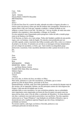 Ceos Febe 
LETO 
Apolo Ártemis 
Electra MAIA TAIGETE Deucalião 
PROTOGÉNIA 
Opus 
Zeus e 
O culto de Zeus Zeus foi, a partir de então, adorado em todos os lugares elevados e a 
Grécia conta com poucos cumes que não lhe tenham sido consagrados. Destacam-se os 
montes Dicte e Ida, em Creta que, segundo a tradição, o tinham acolhido na sua 
infância; o monte Liceu (a raiz luk - em latim lux = luz) na Arcádia, de onde uma outra 
tradição o faz originário e, bem entendido, o Olimpo, na Tessália. 
Os seus santuários mais frequentados pelos peregrinos vindos de todo o mundo grego 
eram os de Dodona e do Olimpo. 
O de Dociona, no Epiro, era o mais antigo. Tinha sido fundado a pedido de uma pomba 
negra, com voz humana, vinda do Egipto. Os oráculos eram produzidos por um 
carvalho sagrado, sendo o murmúrio das folhas escutado, pelos fiéis, como se se tratasse 
da própria voz do deus. O santuário era servido (e as mensagens divinas interpretadas) 
por um colégio de sacerdotes, os Seles, que - facto notório na antiguidade grega - 
praticavam o ascetismo. Estes sacerdotes dormiam no chão e jamais lavavam os seus 
pés. 
312 
Zeus 
úrano 
Cronos 
Reia 
MNEMóSINE TÉMIS 
DEMÉTER HERA ZEUS 
--- - sas Horas Moiras Astreia 
PERSÉI`ONE Hebe flifia Ares Hefesto 
Sabázio Zagreu 
as divindades 
TALIA 
1 Palicos 
Em caixa alta, os eleitos de Zeus; em itálico os filhos. 
Mais tarde, juntaram-se a eles três sacerdotisas, as Pelíades, que se consa-graram 
ao culto da deusa Dione, associado ao de Zeus. 
QuantoaOlímpia, naÁlida, onde Zeus tinha igualmente o seu oráculo,foi durante mais de 
dez séculos, até ao imperador Adriano, um dos principais centros da vida religiosa dos 
Gregos. Cada uma das divindades que aí eram 
adoradas tinha os seus sacerdotes e as suas cerimônias próprias; mas as solenidades 
mais importantes eram organizadas em honra de Zeus de quatro em quatro anos (na 
época da lua cheia, entre o fim de Julho e o princípio de Setembro). As festas duravam 
sete dias: o primeiro era reservado às procissões e aos sacrifícios. Nos dias seguintes 
realizavam-se os "Jogos Olímpicos" cuja fundação era atribuída a Héracles e que se 
desenrolavam sob a vigilância suprema Daquele que dava força, inteligência e 
probidade aos homens. 
No mesmo espírito, cada lugar, na Grécia e fora dela, praticava a sua 
celebração particular em honra de Zeus. 
 