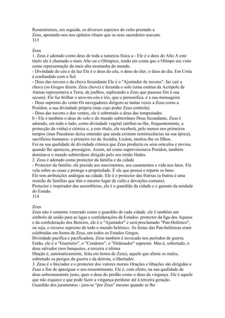 Resumiremos, em seguida, os diversos aspectos do culto prestado a 
Zeus, apoiando-nos nos epítetos rituais que os seus sacerdotes usavam. 
313 
Zeus 
1. Zeus é adorado como deus de toda a natureza física a - Ele é o deus do Alto A este 
título ele é chamado o mais Alto ou o Olímpico, tendo em conta que o Olimpo era visto 
como representação da mais alta montanha do mundo. 
- Divindade do céu e da luz Ele é o deus do céu, o deus do éler, o deus do dia. Em Creta 
é confundido com o Sol. 
- Deus das nuvens e da chuva fecundante Ele é o "Ajuntador de nuvens", faz cair a 
chuva (os Gregos dizem: Zeus chove) e fecunda o solo (uma estátua da Acrópole de 
Atenas representava a Terra, de joelhos, suplicando a Zeus que pusesse fim à sua 
secura). Ele faz brilhar o arco-no-céu e íris, que o personifica, é a sua mensageira. 
- Deus supremo do vento Os navegadores dirigem-se tantas vezes a Zeus como a 
Posídon, a sua divindade própria (mas cujo poder Zeus controla). 
- Deus das nuvens e dos ventos, ele é sobretudo o deus das tempestades 
b - Ele é também o deus do solo e do mundo subterrâneo Deus fecundante, Zeus é 
adorado, em todo o lado, como divindade vegetal (atribui-se-lhe, frequentemente, a 
protecção da vinha) e ctónica e, a este título, ele receberá, pelo menos nos primeiros 
tempos (mas Pausânias deixa entender que ainda existem reminiscências na sua época), 
sacrifícios humanos: o primeiro rei da Arcádia, Licáon, imolou-lhe os filhos. 
Foi na sua qualidade de divindade ctónica que Zeus produziu os seus oráculos e enviou, 
quando lhe apeteceu, presságios. Assim, tal como supervisionava Posídon, também 
dominava o mundo subterrâneo dirigido pelo seu irmão Hades. 
2. Zeus é adorado como protector da família e da cidade 
- Protector da família: ele preside aos nascimentos, aos casamentos e vida nos lares. Ele 
vela sobre as casas e protege a propriedade. É ele que possui e reparte os bens. 
Ele tem atribuições análogas na cidade. Ele é o protector das fratrias (a fratria é uma 
reunião de famílias que têm o mesmo lugar de culto e devoções comuns). 
Protector e inspirador das assembleias, ele é o guardião da cidade e o garante da unidade 
do Estado. 
314 
Zeus 
Zeus não é somente venerado como o guardião de cada cidade, ele é também um 
símbolo de união para as ligas e confederações de Estados: protector da liga dos Aqueus 
e da confederação dos Beócios, ele é o "Ajuntador" e será proclamado "Pan-Helénico", 
ou seja, o recurso supremo de todo o mundo helénico. As festas das Pan-helénicas eram 
celebradas em honra de Zeus, em todos os Estados Gregos. 
Divindade pacífica e pacificadora, Zeus também é invocado nos períodos de guerra. 
Então, ele é o "Guerreiro", o "Condutor", o "Ordenador" supremo. Mas é, sobretudo, o 
deus salvador (nos banquetes, a terceira e última 
libação é, automaticamente, feita em honra de Zeus), aquele que afasta os males, 
sobretudo os perigos da guerra e da derrota, o libertador. 
3. Zeus é o Iniciador e o protector dos valores morais Orações e libações são dirigidas a 
Zeus a fim de apaziguar o seu ressentimento. Ele é, com efeito, na sua qualidade de 
deus soberanamente justo, quer o deus do perdão como o deus da vingança. Ele é aquele 
que não esquece e que pode fazer a vingança perdurar até à terceira geração. 
Guardião dos juramentos - jura-se "por Zeus" mesmo quando se lhe 
 