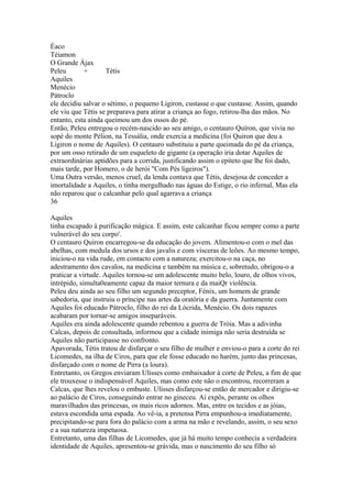 Éaco 
Téiamon 
O Grande Ájax 
Peleu + Tétis 
Aquiles 
Menécio 
Pátroclo 
ele decidiu salvar o sétimo, o pequeno Ligiron, custasse o que custasse. Assim, quando 
ele viu que Tétis se preparava para atirar a criança ao fogo, retirou-lha das mãos. No 
entanto, esta ainda queimou um dos ossos do pé. 
Então, Peleu entregou o recém-nascido ao seu amigo, o centauro Quíron, que vivia no 
sopé do monte Pélion, na Tessália, onde exercia a medicina (foi Quiron que deu a 
Ligiron o nome de Aquiles). O centauro substituiu a parte queimada do pé da criança, 
por um osso retirado de um esqueleto de gigante (a operação iria dotar Aquiles de 
extraordinárias aptidões para a corrida, justificando assim o epíteto que lhe foi dado, 
mais tarde, por Homero, o de herói "Com Pés ligeiros"). 
Uma Outra versão, menos cruel, da lenda contava que Tétis, desejosa de conceder a 
imortalidade a Aquiles, o tinha mergulhado nas águas do Estige, o rio infernal, Mas ela 
não reparou que o calcanhar pelo qual agarrava a criança 
36 
Aquiles 
tinha escapado à purificação mágica. E assim, este calcanhar ficou sempre como a parte 
vulnerável do seu corpo'. 
O centauro Quiron encarregou-se da educação do jovem. Alimentou-o com o mel das 
abelhas, com medula dos ursos e dos javalis e com vísceras de leões. Ao mesmo tempo, 
iniciou-o na vida rude, em contacto com a natureza; exercitou-o na caça, no 
adestramento dos cavalos, na medicina e também na música e, sobretudo, obrigou-o a 
praticar a virtude. Aquiles tornou-se um adolescente muito belo, louro, de olhos vivos, 
intrépido, simulta0eamente capaz da maior ternura e da maiQr violência. 
Peleu deu ainda ao seu filho um segundo preceptor, Fénix, um homem de grande 
sabedoria, que instruiu o príncipe nas artes da oratória e da guerra. Juntamente com 
Aquiles foi educado Pátroclo, filho do rei da Lócrida, Menécio. Os dois rapazes 
acabaram por tornar-se amigos inseparáveis. 
Aquiles era ainda adolescente quando rebentou a guerra de Tróia. Mas a adivinha 
Calcas, depois de consultada, informou que a cidade inimiga não seria destruída se 
Aquiles não participasse no confronto. 
Apavorada, Tétis tratou de disfarçar o seu filho de mulher e enviou-o para a corte do rei 
Licomedes, na ilha de Ciros, para que ele fosse educado no harém, junto das princesas, 
disfarçado com o nome de Pirra (a loura). 
Entretanto, os Gregos enviaram Ulisses como embaixador à corte de Peleu, a fim de que 
ele trouxesse o indispensável Aquiles, mas como este não o encontrou, recorreram a 
Calcas, que lhes revelou o embuste. Ulisses disfarçou-se então de mercador e dirigiu-se 
ao palácio de Ciros, conseguindo entrar no gineceu. Aí expôs, perante os olhos 
maravilhados das princesas, os mais ricos adornos. Mas, entre os tecidos e as jóias, 
estava escondida uma espada. Ao vê-ia, a pretensa Pirra empunhou-a imediatamente, 
precipitando-se para fora do palácio com a arma na mão e revelando, assim, o seu sexo 
e a sua natureza impetuosa. 
Entretanto, uma das filhas de Licomedes, que já há muito tempo conhecia a verdadeira 
identidade de Aquiles, apresentou-se grávida, mas o nascimento do seu filho só 
 