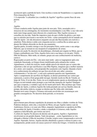 acontecerá após a partida do herói. Este recebeu o nome de Neoptólemo e o cognome de 
Pirro (masculino de Pirra). 
1 A expressão "o calcanhar (ou o tendão) de Aquiles" significa o ponto fraco de uma 
pessoa. 
37 
Aquiles 
Ulisses conduziu então Aquiles para junto de seus pais. Tétis, assustada com o 
insucesso do seu estratagema, fez insistentes recomendações a seu filho: a sua vida seria 
tanto mais longa quanto mais obscura ele a mantivesse. Mas Aquiles recusou os 
conselhos de sua mãe. Nada lhe importava mais do que o brilho da glória e, por mais 
que os oráculos previssem a sua morte em Tróia - como consequência de ter matado um 
filho de Apolo - ele não descansou enquanto seu pai não lheconcedeu um exército e 
umafrota. Peleu dotou-o então com cinquenta navios e confiou-lhe as armas que os 
deuses lhe tinham oferecido no dia do seu casamento. 
Aquiles partiu, levando consigo o seu fiei preceptor Fénix, assim como o seu amigo 
Pátroclo, que se tornará no seu inseparável companheiro de armas. 
Aquiles em acção No decorrer do desembarque, efectuado por engano na Mísia, que os 
Gregos confundiram com Tróia, Aquiles feriu com a sua lança o rei do país, Télefo, 
filho de Héracies. Mais tarde, no entanto, graças aos seus conhecimentos de medicina, 
curou-o. 
Regressados ao porto de Élis - oito anos mais tarde - para se reagruparem após esta 
expedição fracassada, os Gregos foram imobilizados pela calmaria dos ventos. 
Agamémnon, o chefe do exército, tendo sabido através do oráculo que os ventos não 
soprariam a não ser que sacrificasse a sua filha Ifigénia, imaginou que a melhor maneira 
de a atrair, sem suspeitas, seria propondo-lhe casamento com Aquiles. Quando o herói 
teve conhecimento do embuste em que fora envolvido sem saber, censurou 
violentamente o "rei dos reis": e esta será a primeira querela com Agamémnon. 
Após o cumprimento do sacrifício de Ifigénia, os deuses permitiram aos ventos que 
soprassem, e assim a frota grega pôde navegar, fazendo escala na ilha de Tenedo, ao 
largo de Tróia. O rei da ilha, Tenes, ter-se-á simplesmente oposto ao desembarque dos 
Gregos ou terá tentado antes proteger a sua irmã das intenções de Aquiles? Qualquer 
que seja a resposta, a verdade é que ele foi morto pelo herói. Mas acontece que Tenes 
era filho de Apolo, e embora Aquiles lhe tenha prestado um serviço fúnebre cheio de 
pompa, não podia, todavia, escapar ao destino que lhe tinha sido vaticinado. 
Durante nove anos, Gregos e Troianos estiveram envolvidos em escaramuças sem 
grandes consequências. No decorrer deste período, os invasores 
38 
Aquiles 
aproveitaram para efectuar expedições de pirataria nas ilhas e cidades vizinhas de Tróia. 
Podemos destacar, entre elas, a incursão na Mísia, em que Aquiles matou o pai de 
Andrómaca, Eécion, e os seus sete filhos, enquanto Agamémnon se apoderou da filha 
do sacerdote de Apolo, Criseida e, ainda, a expedição a Lirmesso, onde Aquiles 
capturou a bela Briseida, que tornou sua serva. 
A cólera de Aquiles No decurso do décimo ano de guerra, Aquiles e Agamémnon 
envolveram-se em grande disputa. Tudo isto porque, ,como Agamémnon se vira 
obrigado a libertar a filha do sacerdote, Criseida, exigira como compensação a serva de 
Aquiles. Injuriado, furioso, Aquiles decidiu abandonar a guerra e retirou-se para o seu 
acampamento, pondo assim em causa a possível vitória dos Gregos. A história da coléra 
 