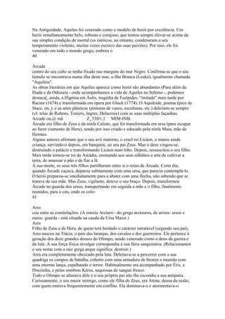 Na Antiguidade, Aquiles foi venerado como o modelo de herói por excelência. Um 
herói simultaneamente belo, robusto e corajoso, que tentou sempre elevar-se acima da 
sua simples condição de mortal (os estóicos, no entanto, condenaram o seu 
temperamento violento, muitas vezes escravo das suas paixões). Por isso, ele foi 
venerado em todo o mundo grego, embora o 
40 
Árcade 
centro do seu culto se tenha fixado nas margens do mar Negro. Confirma-se que o seu 
túmulo se encontrava numa ilha deste mar, a ilha Branca (Leuké), igualmente chamada 
"Aquileia". 
As obras literárias em que Aquiles aparece como herói são abundantes (Para além da 
Ilíada e da Odisseia - onde acompanhamos a vida de Aquiles no Inferno -, podemos 
destaca[, ainda, a Ifigénia em Áulis, tragédia de Eurípides, "imitada" mais tarde por 
Racine (1674) e transformada em ópera por Gluck (1774), O Aquileide, poema épico de 
Stace, etc.); e as artes plásticas (pinturas de vasos, esculturas, etc.) deleitam-se sempre 
(cf. telas de Rubens, Teniers, Ingres, Delacroix) com as suas múltiplas façanhas. 
Arcade ou,@ mã Z_53H1,1 MIM-INIk 
Árcade era filho de Zeus e da ninfa Calisto, que foi transformada em ursa (para escapar 
ao furor ciumento de Hera), sendo por isso criado e educado pela ninfa Maia, mãe de 
Hermes. 
Alguns autores afirmam que o seu avô materno, o cruel rei Licáon, o matou ainda 
criança, servindo-o depois, em banquete, ao seu pai Zeus. Mas o deus vingou-se, 
destruindo o palácio e transformando Licáon num lobo. Depois, ressuscitou o seu filho. 
Mais tarde tornou-se rei da Arcádia, ensinando aos seus súbditos a arte de cultivar a 
terra, de amassar o pão e de fiar a lã. 
À sua morte, os seus três filhos partilharam entre si o reino de Árcade. Certo dia, 
quando Árcade caçava, deparou subitamente com uma ursa, que parecia contemplá-lo. 
O herói preparou-se imediatamente para a abater com uma flecha, não sabendo que se 
tratava de sua mãe. Mas Zeus, vigilante, deteve o seu braço. Depois, transformou 
Árcade no guarda dos ursos, transportando em seguida a mãe e o filho, finalmente 
reunidos, para o céu, onde os colo- 
41 
Ares 
cou entre as constelações. (A estreia Arcturo - do grego arctouros, de arctos: ursos e 
ouros: guarda - está situada na cauda da Ursa Maior.) 
Ares 
Filho de Zeus e de Hera, de quem terá herdado o carácter intratável (segundo seu pai), 
Ares nasceu na Trácia, o país das laranjas, dos cavalos e dos guerreiros. Ele pertence à 
geração dos doze grandes deuses do Olimpo, sendo venerado como o deus da guerra e 
da luta. A sua força física invulgar correspondia à sua fúria sanguinária. (Relacionamos 
o seu nome com a raiz grega arque significa: destruir.) 
Ares era completamente obcecado pela luta. Deleitava-se a percorrer com a sua 
quadriga os campos de batalha, coberto com uma armadura de bronze e munido com 
uma enorme lança, espalhando o terror. Habitualmente era acompanhado por Éris, a 
Discórdia, e pelas sombras Kéros, sequiosas de sangue fresco. 
Todo o Olimpo se afastava dele e o seu próprio pai não lhe escondia a sua antipatia. 
Curiosamente, o seu maior inimigo, como ele filha de Zeus, era Atena, deusa da razão, 
com quem entrava frequentemente em conflito. Ela dominava-o e atormentava-o 
 