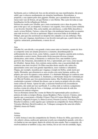 facilmente, pois a violência de Ares era tão primária nas suas manifestações, tão pouco 
subtil, que o colocava assiduamente em situações humilhantes. Recordemos, a 
propósito, a sua captura pelos dois gigantes Aloídas, que o prenderam durante treze 
meses num vaso de bronze, até que Hermes o veio libertar. Mas a pior de todas as suas 
humilhações foi-lhe infligida por Hefesto. 
Hefesto era casado com Afrodite, que o traiu exactamente com o deus da guerra. Ora, 
para evitar que o sol, ao despertar, revelasse o seu segredo, Ares colocou como sentinela 
o seu favorito Alectrião. Mas, certa manhã, este adormeceu, e então Hélio descobriu o 
casal e avisou Hefesto. Furioso, o deus do fogo e da metalurgia lançou sobre os amantes 
uma rede invisível, a fim de os aprisionar. Depois convocou todas as divindades do 
Olimpo, para que elas assistissem ao despertar dos culpados e ao seu embaraço. Mais 
tarde, Ares, por vingança, transformou o seu favorito num galo que, a partir desse dia, 
vigiaria e anunciaria, pontualmente, o nascer do sol. 
42 
Ares 
Afrodite foi, sem dúvida, o seu grande e único amor entre as imortais, a ponto de Ares 
se comportar como um amante possessivo e ciumento, desembaraçando-se 
ardilosamente dos seus rivais, como Adónis, a quem ele inspirou a paixão pela aventura, 
conduzindo-o assim à morte. Desta união ilícita nasceram diversas crianças 
(destacamos, entre outras, a Harmonia e o malicioso Eros, mas também o povo 
guerreiro das Amazonas, descendente de Ares, é apresentado, por vezes, como nascido 
de Afrodite). Apesar disto, Ares contraiu outras uniões, mas a sua posteridade não 
conheceu uma sorte invejável. Os filhos nascidos destes amofes são, todos eles, 
apresentados como seres sem grande importância, seres violentos e salteadores. 
Flégias, por exemplo, incendiou por vingança o templo de Delfos, sendo morto por 
Apolo. Diomedes, que alimentava os seus cavalos com carne humana, acabou, ele 
próprio, por servir de repasto a estes animais. E o obstinado Meleagro só conheceu uma 
vida de provações e dificuldades. E, finalmente, a infortunada Alcipe foi violentada por 
um filho de Posídon, que Ares posteriormente matou. Mas Posídon procurou vingar-se, 
conduzindo-o perante o tribunal dos deuses, que se reuniu no próprio sítio do crime, 
numa colina de Atenas. Apesar de tudo, o assassino beneficiou de circunstâncias 
atenuantes, não sendo por isso sacrificado. E a colina onde se realizou o julgamento 
recebeu o nome de colina de Ares, o Areópago, servindo doravante de sede dos 
processos de carácter religioso. 
Ares (os Romanos deram-lhe o nome de Marte) foi representado pelos escultores e 
pintores de todos os tempos (Roma, museu Borghèse e Paris, Louvre). Citemos, entre 
aqueles que o associaram a Afrodite (Vénus): Piero di Cosimo (Berlim), Botticelli 
(Londres), Mignard (Avigon), Le Brun (Louvre), Poussin (Louvre), Véronèse (Turim), 
Boucher (Londres); e entre aqueles que o pintaram na companhia de Atena (Minerva): 
Véronèse (Berlim), David (Londres), etc. Velásquez consagrou-lhe uma tela célebre 
(Madrid, museu do Prado). 
43 
Aristeu 
Aretusa 
A ninfa Aretusa é uma das companheiras de Ártemis. O deus-rio Alfeu, que tentou em 
vão seduzir a deusa, acabou por apaixonar-se pela sua companheira quando, certo dia, a 
viu banhar-se nas suas águas, depois do esforço de uma caçada. Para a conquistar, ele 
resolveu dedicar-se também à caça, mas Aretusa, fiei ao seu voto de castidade, fugiu, 
 
