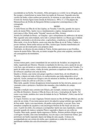 escondendo-se na Sicília. No entanto, Alfeu perseguiu-a e a ninfa viu-se obrigada, para 
lhe escapar, a transformar-se numa fonte (na região de Siracusa). Segundo uma das 
versões da lenda, o deus acabou por possuí-Ia, ao misturar as suas águas com as dela. 
O rosto de Aretusa figura numa moeda de Siracusa (c. 480 a. C.). Uma página das 
Metamorfoses de Ovídio de Benjamin Britten (compositor contemporâneo) é-lhe 
consagrada. 
Aristeu MODO 
A ninfa Sirene era filha do rei dos Lápitas, na Tessália. Certo dia, quando ela caçava 
perto do monte Pélio, Apolo viu-a e imediatamente a raptou, transportando-a no seu 
carro para a Líbia. Desta união "forçada" nasceu um filho, Aristeu. 
Aristeu foi confiado às Horas - as Estações - que o alimentaram de ambrosia e de néctar. 
Mas segundo uma outra tradição, teria sido o centauro Quíron e as Musas que o tinham 
educado, instruindo-o em diversas artes: a agricultura, a medicina e a adivinhação. 
Mais tarde, vivia ele na Beócia, casou com uma das filhas do rei de Tebas, Cadmo, a 
jovem Antónoe. Desta união nasceu um filho, Actéon (que Ártemis transformou em 
veado para ser devorado pelos seus próprios cães). 
Entretanto, no decurso da uma estada na Trácia, Aristeu apaixonou-se por Eurídice, 
esposa do poeta Orfeu. Mas esta, ao tentar escapar-lhe, pisou uma serpente, morrendo 
em consequência da mordedura. 
44 
Ártemis 
Aristeu tomou parte, como comandante de um exército de Arcádios, na conquista da 
índia, organizada por Dioniso. Durante a expedição ele desviou, com a ajuda de seu pai 
e de Zeus, que enviaram os ventos etésios, uma epidemia que grassava nas Cíciades. E a 
partir de então estes ventos, vindos do norte, passaram a reaparecer todos os anos, a fim 
de refrescar e purificar esta zona da terra. 
Quanto a Aristeu, cujo nome (em grego) significa o muito bom, ele irá difundir na 
Arcádia, e depois em toda a Grécia, os conhecimentos que tinha adquirido a nível 
agrícola. Assim, ensinará aos Gregos a arte de amestrar as abelhas, de tratar do gado, de 
preparar o leitee de cultivar a oliveira e a vinha. 
Mais tarde, quando Aristeu desapareceu misteriosamente da face da terra, passou a ser 
venerado como o protector e benfeitor das manadas e dos trabalhos do campo. 
Ártemis MEU 
Segundo a tradição mais corrente (em Elêusis, por exemplo, ensinava-se que Ártemis 
era filha de Deméter), Ártemis é filha de Zeus e de Leto, e irmã gêmea de Apolo. Tal 
como o seu irmão, também ela é uma divindade da luz (a "Brilhante", Febo), mas da luz 
nocturna, lunar. 
A virgem Ártemis e as suas vinganças Ártemis nasceu na ilha de Ortigia (Delos), um dia 
antes de seu irmão. O seu nome parece provir do adjectivo grego artémès que significa: 
de boa saúde. Após o seu nascimento, ela pediu como presente, a seu pai, Zeus, uma 
armadura completa de caçadora e este encarregou Hefesto de lhe forjar um arco em 
ouro. A partir de então, ela começou a acompanhar Apolo nas suas expedições, estando 
presente quando ele matou a serpente Píton e seguindo-o depois no seu exílio na 
Tessália. Mais tarde, quando Apolo regressou a Delfos, Ártemis preferiu dirigir-se para 
a selvagem Arcádia, uma zona montanhosa, rica em caça e com numerosas fontes, que 
permitiam um banho reparador depois da fadiga de uma caçada. A deusa era 
acompanhada por um cortejo de ninfas, que a ajudavam a cuidar dos seus cães, 
partilhando também dos seus divertimentos e prazeres. 
45 
 