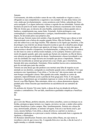 Ártemis 
Curiosamente, ela tinha excluído o amor da sua vida, mantendo-se virgem e casta, e 
obrigando as suas companheiras a seguirem o seu exemplo. Se uma delas traísse este 
voto, ainda que involuntariamente - como aconteceu com Calisto, seduzida por Zeus - 
seria castigada. E se algum indiscreto violasse o segredo da sua intimidade, Ártemis não 
hesitaria em puni-lo de modo exemplar. Ora isto aconteceu exactamente com Actéon, 
filho de Aristeu que, no decurso de uma batalha, surpreendeu a deusa quando esta se 
banhava, completamente nua, numa fonte. Extasiado, Actéon prolongou a sua 
contemplação e a deusa imediatamente o castigou, transformando-o num veado que, 
depois, foi devorado pelos seus próprios cães. 
Mas será que Ártemis nunca terá sentido o fogo da paixão? Parece que a deusa se terá 
impressionado com a beleza do caçador gigante Oríon, filho de Posídon. No entanto, 
este não sobreviveu a este fogo insólito. Não sabemos se foi Apolo que interferiu, a fim 
de proteger a sua irmã do seu desejo traiçoeiro (conta-se que ele a desafiou para atingir 
com as suas flechas um objecto que aparecia, de longe a longe, no meio das águas. A 
deusa aceitou o desafio e trespassou, involuntariamente, a cabeça de Oríon, que nadava 
no alto mar) ou como se afirma noutra tradição, se foi a própria Ártemis a provocar a 
morte do gigante quando, após uma caçada que faziam em conjunto, na ilha de Quios, 
este esboçou um gesto arrebatado de desejo. Imediatamente a deusa (recordando o seu 
voto de castidade) fez surgir da terra um escorpião que picou o imprudente. Ártemis 
ficou tão reconhecida ao animal que preservara a sua virtude, que o imortalizou, 
fazendo dele uma constelação. Entretanto, Oríon também lucrou com a metamorfose, 
pois foi enviado para junto das estrelas. 
Ártemis era uma deusa que não perdoava aos mortais uma falta de respeito ou um 
atentado ao seu domínio, castigando-os cruelmente quando estes a ofendiam. Foi o que 
aconteceu com Agamémnon. Com efeito, o "rei dos reis" não receou matar um veado 
num bosque consagrado à deusa. Mas quando esta soube, impediu os ventos de 
soprarem, impossibilitando assim a partida da frota grega para Tróia. E em seguida 
participou a Agamémnon que só mandaria regressar os ventos se ele sacrificasse em seu 
louvor a sua filha Ifigénia. Mas entretanto, desta vez, a deusa demonstrou alguma 
piedade pela vítima inocente que transformou na sacerdotisa do seu santuário de 
Táurida. 
Os atributos de Artemis Tal como Apolo, a deusa da Lua era dotada de atributos 
variados e contraditórios. Por um lado, manifestava qualidades simpáticas e benéficas: 
diri- 
46 
Ártemis 
gia o coro das Musas, proferia oráculos, dava bons conselhos, curava as doenças ou as 
feridas, protegia as águas termais e as viagens, em terra e no mar, e ainda velava pelos 
animais domésticos e pelos campos. Mas, simultaneamente, Ártemis era a deusa da 
caça, aterrorizando, portanto, os animais selvagens. Esta era a sua faceta cruel e, por 
vezes, mesmo bárbara. Com efeito, a deusa divertia-se a oprimir os mortais, a 
desencadear epidemias ou a provocar a morte violenta, merecendo bem o cognome de 
Apolussa, a Destruidora. 
Os Romanos identificaram Ártemis com a deusa itálica Diana, em cujo nome se 
reconhece a raiz di, que evoca a lúz. A segunda-feira era o seu dia, o dia da Lua (cf. o 
inglês monday e o alemão montag). 
 