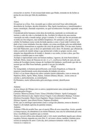 ressuscitar os mortos. E terá ressuscitado tantos que Hades, temendo ter de fechar as 
portas do seu reino por falta de candidatos, 
48 
Astros 
foi queixar-se a Zeus. Este, receando que a ordem universal fosse subvertida pela 
descoberta de Asclépio, decidiu fulminá-lo. Mas Apolo imortalizou-o, transformando-o 
numa constelação, chamada serpentária, na qual reconhecemos Asclépio segurando uma 
serpente. 
Considerado pelos humanos como deus da medicina, mantendo ou restituindo aos 
mortais o calor da vida e a claridade do dia, Asclépio foi objecto de uma enorme 
veneração em todo o mundo antigo, grego e romano. E o culto que lhe era prestado não 
só tinha um fim religioso, mas também terapêutico. Os santuários, dos quais o mais 
célebre foi Epidauro (uma versão da lenda aponta-o como o local onde Coróni@ terá 
dado à luz), eram instalados fora das cidades, em zonas escolhidas pela sua salubridade. 
Os sacerdotes transmitiam os segredos (da cura) de pai para filho. Um dos mais ilustres 
terá sido Hipócrates, que se dizia ser aparentado com o deus. Os doentes, que afluíam de 
todas as partes do mundo antigo e que pertenciam a todos os grupos sociais, eram 
alojados nas dependências do templo e, durante o seu sonho, reviam o deus, que lhes 
revelava o remédio para os seus males. 
Asclépio é representado como um homem maduro, vigoroso, de rosto benevolente e 
barbudo; Denis, tirano de Siracusa no séc. iv a. C., confiscou a barba de ouro, de uma 
estátua de Esculápio (nome romano de Asclépio) do Epidauro, justificando que não era 
normal que um filho fosse barbudo, quando o seu pai era imberbe. 
Astros W'@I 
Na Antiguidade, os homens personificaram, com muita frequência, as forças da 
natureza, transformando assim determinadas divindades em astros. 
O Sol e a Lua foram objecto de cultos variados (muito elaborados, com os nomes de 
Hipérion, Hélio, Apolo, Mitra, Selene, Ártemis (Diana), Hécate... assim como as 
estrelas e, particularmente, as constelações. 
Os Romanos, muito influenciados pela astrologia oriental, identificaram 
49 
Atalanta 
os doze deuses do Olimpo com os astros e popularizaram uma correspondêhcia já 
esboçada pelos Gregos: 
Carneiro: Minerva (Atena) Touro: Vénus (Afrodite) Gêmeos: Apolo Caranguejo: 
Mercúrio (Hermes) Leão: Júpiter (Zeus) Virgem: Ceres (Deméter) Balança: Vulcano 
(Hefesto) Escorpião: Marte (Ares) Sagitário: Diana (Artemis) Capricórnio: Vesta 
(Héstia) Aquário: Juno (Hera) Peixes: Neptuno (Posídon) 
O Sol, que os astrólogos apresentam como o corego dos planetas, torna-se durante o 
Império a divindade suprema do panteão romano. 
Atalanta 
Atalanta é filha do arcádio Íaso, que só queria filhos do sexo masculino. Assim, quando 
a criança nasceu, ele abandonou-a no monte Pártenon, mas esta foi alimentada por uma 
ursa e recolhida por caçadores que a criaram. 
Assim, a jovem sofreu uma educação rude e viril, muito semelhante àquela que a deusa 
caçadora Ártemis impunha aos seus fiéis. E, tal como a deusa, também Atalanta jurou 
resistir às tentações do amor. Certo dia, dois centauros tentaram violá-la, mas ela 
venceu-os e matou-os. 
 