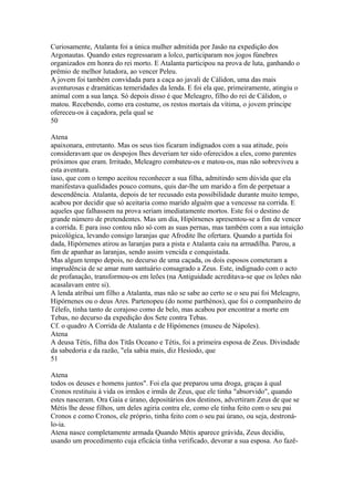 Curiosamente, Atalanta foi a única mulher admitida por Jasão na expedição dos 
Argonautas. Quando estes regressaram a lolco, participaram nos jogos fúnebres 
organizados em honra do rei morto. E Atalanta participou na prova de luta, ganhando o 
prêmio de melhor lutadora, ao vencer Peleu. 
A jovem foi também convidada para a caça ao javali de Cálidon, uma das mais 
aventurosas e dramáticas temeridades da lenda. E foi ela que, primeiramente, atingiu o 
animal com a sua lança. Só depois disso é que Meleagro, filho do rei de Cálidon, o 
matou. Recebendo, como era costume, os restos mortais da vítima, o jovem príncipe 
ofereceu-os à caçadora, pela qual se 
50 
Atena 
apaixonara, entretanto. Mas os seus tios ficaram indignados com a sua atitude, pois 
consideravam que os despojos lhes deveriam ter sido oferecidos a eles, como parentes 
próximos que eram. Irritado, Meleagro combateu-os e matou-os, mas não sobreviveu a 
esta aventura. 
íaso, que com o tempo aceitou reconhecer a sua filha, admitindo sem dúvida que ela 
manifestava qualidades pouco comuns, quis dar-lhe um marido a fim de perpetuar a 
descendência. Atalanta, depois de ter recusado esta possibilidade durante muito tempo, 
acabou por decidir que só aceitaria como marido alguém que a vencesse na corrida. E 
aqueles que falhassem na prova seriam imediatamente mortos. Este foi o destino de 
grande número de pretendentes. Mas um dia, Hipórnenes apresentou-se a fim de vencer 
a corrida. E para isso contou não só com as suas pernas, mas também com a sua intuição 
psicológica, levando consigo laranjas que Afrodite lhe ofertara. Quando a partida foi 
dada, Hipórnenes atirou as laranjas para a pista e Atalanta caiu na armadilha. Parou, a 
fim de apanhar as laranjas, sendo assim vencida e conquistada. 
Mas algum tempo depois, no decurso de uma caçada, os dois esposos cometeram a 
imprudência de se amar num santuário consagrado a Zeus. Este, indignado com o acto 
de profanação, transformou-os em leões (na Antiguidade acreditava-se que os leões não 
acasalavam entre si). 
A lenda atribui um filho a Atalanta, mas não se sabe ao certo se o seu pai foi Meleagro, 
Hipórnenes ou o deus Ares. Partenopeu (do nome parthènos), que foi o companheiro de 
Télefo, tinha tanto de corajoso como de belo, mas acabou por encontrar a morte em 
Tebas, no decurso da expedição dos Sete contra Tebas. 
Cf. o quadro A Corrida de Atalanta e de Hípómenes (museu de Nápoles). 
Atena 
A deusa Tétis, filha dos Titãs Oceano e Tétis, foi a primeira esposa de Zeus. Divindade 
da sabedoria e da razão, "ela sabia mais, diz Hesíodo, que 
51 
Atena 
todos os deuses e homens juntos". Foi ela que preparou uma droga, graças à qual 
Cronos restituiu à vida os irmãos e irmãs de Zeus, que ele tinha "absorvido", quando 
estes nasceram. Ora Gaia e úrano, depositários dos destinos, advertiram Zeus de que se 
Métis lhe desse filhos, um deles agiria contra ele, como ele tinha feito com o seu pai 
Cronos e como Cronos, ele próprio, tinha feito com o seu pai úrano, ou seja, destroná-lo- 
ia. 
Atena nasce completamente armada Quando Métis aparece grávida, Zeus decidiu, 
usando um procedimento cuja eficácia tinha verificado, devorar a sua esposa. Ao fazê- 
 