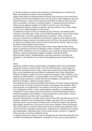 lo, ele não só afastava o perigo, mas incorporava os dons poderosos e exclusivos de 
Métis, transformando-se assim no deus da sabedoria. 
Algum tempo depois do desaparecimento da deusa, Zeus começou a sentir fortes dores 
de cabeça. Estas foram aumentando e Zeus teve de recorrer a uma trepanação. Para isso, 
chamou Prometeu - outros autores dizem que foi Hefesto (o filho que Zeus teria tido, 
fora do casamento, com Hera, a sua futura mulher) - e ordenou-lhe que lhe abrisse o 
crânio com um golpe de machado. O "médico" assim fez e do corte emergiu, 
completamente armada, e dando um grito de vitória que abalou o céu e a terra, Atena, 
que viria a ser a filha preferida do rei dos deuses. 
A operação teve lugar na Líbia, nas margens do lago Tritones. Uma tradição tardia 
conta que o deus deste lago, Tritão, teve uma filha chamada Palas. Atena e Palas teriam 
crescido juntas e, certo dia, quando brincavam "às guerras", Atena, sem querer, 
provocou a morte da sua companheira. Entristecida, a deusa fez uma estátua em tudo 
semelhante à amiga e juntou ao seu próprio nome o de Palas. Este episódio da infância 
de Atena era recordado todos os anos na Líbia, através de um "festival" onde as jovens, 
divididas em dois campos, lutavam entre si. 
Uma outra versão da lenda conta que a deusa tinha o nome duplo de Palas-Atena, 
porque no decurso de uma luta dos Olímpios contra os Gigantes, Atena tinha matado o 
gigante Palas, esfolando-o vivo e revestindo-se com a sua pele. No decorrer do mesmo 
combate, a deusa teria derrotado o gigante Encélado, numa ilha da Sicília. 
Deusa da razão Atena é, simultaneamente, uma deusa guerreira e uma deusa da 
inteligência e da sabedoria. Na sua faceta de divindade guerreira (Atena-Prornaco: 
52 
Atena 
aquela que combate à frente), ela personifica a inteligência táctica face à brutalidade 
animal que incarna o seu meio-irmão, Ares. Ela saberá inventar o carro de guerra e 
presidirá à construção do navio Argo, o maior navio conhecido até então. Para além 
disso, será a inspiradora dos heróis hábeis e ponderados como Perseu, Belerofonte, 
Héracies, Diomedes, Aquiles ou Ulisses (a quem ela protegerá o filho, Telérnaco, sob a 
aparência do sábio Mentor). A sua parcialidade a favor dos Gregos, na guerra de Tróia, 
explica-se pela afronta que o troiano Páris lhe teria infligido, ao recusar-lhe, em 
proveito de Afrodite, o prêmio reservado à beleza. 
Nos momentos de paz, Atena personifida a benevolência. É ela que ensina aos humanos 
a arte de domar os cavalos, as técnicas da olaria, da tecelagem e dos bordados. Mas a 
deusa gosta de ver reconhecidos os seus talentos e favores, por isso sentiu-se vexada 
com o julgamento de Páris. Assim, quando alguém a desafiava, era imediatamente 
castigado: foi o que aconteceu com a jovem Aracrie. Esta decidiu desafiar Atena na 
técnica da tecelagem e dos bordados, e a deusa transformou-a numa aranha, a fim de 
que ela passasse os seus dias a tecer a sua própria teia. 
Certo dia, Atena lançou o seu olhar sobre a terra da Ática. Mas esta pertencia ao seu tio, 
Posídon, e portanto os dois vão disputá-la. Posídon, para fazer valer os seus direitos, 
tinha feito nascer, com um golpe de tridente sobre a colina da Acrópole, uma fonte de 
água salgada, segundo uns, ou um cavalo, dizem outros. Quanto a Atena, fez florescer 
uma oliveira (liga-se o nome de Atena a duas raizes do sânscrito que significam: ferir e 
colina). Os deuses, chamados a pronunciar-se, submeteram-se à opinião do rei Cécrops, 
que compreendeu a importância que a oliveira podia ter para o seu povo, e elegeram 
Atena, que deu o seu nome à cidade de Atenas. 
A virgem protectora Em Atenas, a deusa é venerada com um culto muito particular, que 
vai desde a solenidade das Panateneias, criada pelo rei Teseu, até aos jogos gímnicos, 
 