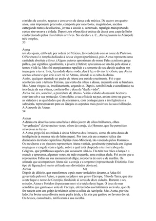 corridas de cavalos, regatas e concursos de dança e de música. De quatro em quatro 
anos, uma imponente procissão, composta por sacerdotes, magistrados, anciãos 
carregando ramos de oliveiras, jovens a cavalo e, sobretudo, raparigas transportando 
cestas atravessava a cidade. Depois, era oferecida à estátua da deusa uma capa de linho 
confeccionada pelos mais hábeis artífices. No século v a. C., Atena possuía na Acrópole 
três templos, 
53 
Atena 
um dos quais, edificado por ordem de Péricies, foi conhecido com o nome de Parténon. 
O Pártenon é o templo dedicado à deusa virgem (parthènos), pois Atena representa uma 
castidade absoluta e feroz. (Alguns autores aproximam do nome Palas a palavra grega 
pallax, que significa, igualmente, a jovem.) Hefesto apaixonou-se um dia pela deusa e 
tentou víolá-la. Mas foi energicamente repelido e a semente do seu desejo acabou por 
impregnar a terra. Esta, fecundada deste modo, deu à luz o divino Erictónio, que Atena 
aceitou educar e que veio a ser rei de Atenas, criando aí o culto da deusa. 
Assim, qualquer atentado ao pudor de Atena era punido cruelmente. Foi o que 
aconteceu com o tebano Tírésias, que certo dia olhou a deusa, enquanto esta se banhava. 
Mas Atena vingou-se, imediatamente, cegando-o. Depois, sensibilizada e acreditando na 
inocência da sua vítima, conferiu-lhe o dom da "dupla visão". 
Atena não era, somente, a protectora de Atenas. Várias cidades do mundo heiénico 
estavam sob a sua protecção. Com efeito, a sua eficácia na paz, assim como na guerra, 
as virtudes e as qualidades que ela encarnava, com destaque para a inteligência e a 
sabedoria, representavam para os Gregos os aspectos mais positivos da sua civilização. 
A Acrópole de Atenas 
54 
Atenas 
A deusa era descrita como uma bela e altiva jovem de olhos brilhantes, olhos 
"esverdeados" diz-se muitas vezes, olhos de coruja, diz Homero, que lhe permitiam 
atravessar as trevas. 
A Atena grega foi assimilada à deusa Minerva dos Etruscos, como ela uma deusa da 
inteligência (a mesma raiz do latim mens). Por isso, ela era a menos itálica das 
divindades da tríade capitolina (Júpiter-Juno-Minerva), tão venerada pelos Romanos. 
Os escultores e os pintores representam Atena vestida, geralmente estreitada em dignas 
roupagens e cingida com a égide, sobre a qual está chapeada a terrível cabeça da 
Górgona, que petrificava aqueles que ousassem olhá-la. Ela tem nas mãos a lança e o 
escudo e apresenta, algumas vezes, na mão esquerda, uma estátua alada. Foi assim que a 
representou Fídias na sua monumental efígie, recoberta de ouro e de marfim. Os 
animais que acompanham Atena são a coruja e a serpente (representando Erictónio. Este 
tipo de figuração é muito utilizada nas divindades ctónicas). 
Atenas MI 
Depois do dilúvio, que transformou o país num verdadeiro deserto, a Ática foi 
governada pelo rei Acteo, a quem sucedeu o seu genro Cécrops, filho da Terra, que deu 
a este lugar o nome de Cecrópia, fundando aí cerca de doze cidades. Durante o seu 
reinado, Atena e Posídon disputaram entre si a tutela deste lugar. O deus do mar 
acreditou que ganhava o voto de Cécrops, oferecendo aos habitantes o cavalo, que ele 
fez nascer com um golpe de tridente sobre a colina da Acrópole. Mas Atena, por seu 
lado, fez brotar uma oliveira nesta pedra árida, e foi ela que ganhou os favores do rei. 
Os deuses, consultados, ratificaram a sua escolha. 
 