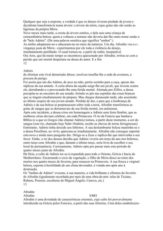 Qualquer que seja a resposta, a verdade é que os deuses tiveram piedade da jovem e 
decidiram transformá-la numa árvore: a árvore da mirra, cujas gotas não são senão as 
lágrimas da própria Mirra. 
Nove meses mais tarde, a crosta da árvore estalou, e dela saiu uma criança de 
extraordinária beleza: quem a voltasse a nomear não deveria dar-lhe outro nome senão o 
de "belo Adónis". (De uma palavra semítica que significa "senhor".) 
As ninfas adoptaram-no e educaram-no no meio da natureza. Um dia, Afrodite viu-o e - 
vingança justa de Mirra - experimentou por ele toda a violência do desejo, 
imediatamente partilhado. O casal tornou-se, a partir de então, inseparável. 
Ora Ares, que há muito tempo se encontrava apaixonado por Afrodite, irritou-se com a 
paixão que uni mortal despertara na deusa do amor. E a fim 
12 
Adónis 
de eliminar este rival demasiado ditoso, resolveu insuflar-lhe a sede da aventura, a 
procura do perigo. 
Foi assim que um dia Adónis, de arco na mão, partiu sozinho para a caça, apesar das 
súplicas da sua amante. A certa altura da caçada surge-lhe um javali, que investe contra 
ele, derrubando-o e provocando-lhe uma ferida mortal. Alertada por Zéfiro, a deusa 
precipita-se ao encontro do seu amado, ferindo os pés nas espinhas das rosas brancas 
que se tingem imediatamente de púrpura. Mas chegou demasiado tarde, não assistindo 
ao último suspiro do seu jovem amado. Perdida de dor, e para que a lembrança de 
Adónis e da sua beleza se perpetuassem sobre toda a terra, Afrodite transformou as 
gotas de sangue que se derramavam da sua ferida mortal, em anémonas. 
Após este incidente, a deusa criou em homenagem a Adónis uma festa fúnebre, que as 
mulheres sírias deviam celebrar, em cada Primavera. O rio da Fenícia que banhava 
Biblos (e a que os Gregos irão chamar Adónis) tomou, a partir deste momento, a cor do 
sangue (este rio, chamado hoje Nahr-1brahim, recebe as chuvas de terras ferruginosas). 
Entretanto, Adónis tinha descido aos Infernos. A sua deslumbrante beleza mantinha-se e 
a deusa Perséfone, ao vê-lo, apaixona-se imediatamente. Afrodite não consegue suportar 
esta nova e ainda mais pungente dor. Dirige-se a Zeus e suplica-lhe que intervenha a seu 
favor. Então, o rei dos deuses decidiu que Adónis viveria um terço do ano nos Infernos, 
outro terço com Afrodite e que, durante o último terço, seria livre de escolher o seu 
local de permanência. Curiosamente, Adónis opta por passar mais este período de 
quatro meses junto de Afrodite. 
Da Síria, o culto de Adónis ter-se-á expandido para todo o Oriente, Grécia e bacia do 
Mediterrâneo. Encarnando o cicio da vegetação, o filho de Mirra desce ao reino dos 
mortos nos quatro meses de Inverno, para renascer na Primavera. A sua fresca e virginal 
beleza, exposta à hostilidade de um clima devorador, é votada ano após ano à 
destruição. 
Os "Jardins de Adónis" evocam, à sua maneira, a vida brilhante e efémera do favorito 
de Afrodite (igualmente recordada por mais de uma obra-de-arte: telas de Ticiano, 
Rubens, Poussin, esculturas de Miguel-Ângelo, Canova, etc.) 
13 
Afrodite 
Afrodite EMO 
Afrodite é uma divindade de características orientais, cujo culto foi provavelmente 
introduzido na Grécia pelos Fenícios, a partir das suas feitorias, Uma delas estabelecera- 
 