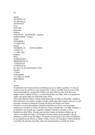55 
Atenas 
CÉCROPS 110 
ÁCAMAS(j,@ 
AFEIDAS (h 
Geia 
OACTEO 
Deucalião 
Hefesto 
OCRÁNAO @CÉCROpS + Aglauro 
OANFICTION + Cránae 
'óNIO 
()PANDíON 1 
w1 ERECTEU 
métion 
PANDíON 110 EUPALAMOTI, 
1 EGEU (1) 
1 i i-SEU @D 
Pandora 
Péteo 
,& MENESTEU 
DEMOFONTE (É 
1 OXINTO (D 
TI METO lj'-@ 
Os vinte reis que governaram a Ática 
Posídon 
1 Neleu 
Andropompo 
1 (L') ME LA NTOS 
III)CODROS 
56 
Atenas 
Os primeiros reis Cécrops deixou a lembrança de um rei sábio e pacífico. Foi ele que 
ensinou a arte da escrita aos seus compatriotas. Como o seu filho morreu jovem e não 
deixou descendência, sucedeu-lhe Cránao, um outro filho de Geia. Este deu o seu 
próprio nome à capital, Cráriae, e o nome de uma das suas filhas, Átis, ao conjunto da 
região, que desde então foi conhecida como Ática. 
Uma outra filha de Cránao, Cráriae, tinha desposado um filho de Deucalião, Anfiction. 
Este destronou o seu sogro e ocupou o poder, sendo mais tarde expulso, por sua vez, por 
Erictónio, nascido no tempo de Cécrops, do desejo de Hefesto por Atena. 
Erictónio e os seus descendentes Erictónio introduziu na Ática o uso da moeda e 
instaurou na Acrópole as festas em honra de Atena. Sucedeu-lhe o seu filho, Pandíon, e 
foi durante o seu reinado que, segundo a tradição, Deméter veio para a Ática. 
Pandíon teve dois filhos: Erecteu, que recebeu o trono em herança e Butes, que se 
tornou o sacerdote de Atena e de Posídon. Erecteu, apesar da sua piedade e da sua 
sabedoria, conheceu um fim trágico. No decurso de uma guerra que opôs os habitantes 
da sua capital aos de Elêusis, a cidade vizinha, Erecteu só conseguiu a vitória mediante 
o sacrifício de uma das suas ilhas. Após este acontecimento, as irmãs da vítima 
 